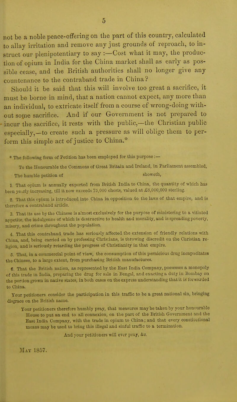 not be a noble peace-offering on the part of this country, calcuhited to allay irritation and remove any just grounds of reproach, to in- struct our plenipotentiary to say -.—Cost what it may, the produc- tion of opium in India for the China market shall as early as pos- sible cease, and the British authorities shall no longer give any countenance to the contraband trade in China? Should it be said that this will involve too great a sacrifice, it must be borne in mind, that a nation cannot expect, any more than an individual, to extricate itself from a course of wrong-doing with- out some sacrifice. And if our Government is not prepared to ' incur the sacrifice, it rests with the public,—the Christian public especially,—to create such a pressure as will oblige them to per- form this simple act of justice to China* * The following form of Petition has been employed for this purpose :— To the Honovirable the Commons of Great Britain and Ireland, in Parliament assembled. The humble petition of showeth, 1. That opium is annually exported from British India to China, the quantity of which has been ye:irly increasing, tiU it now exceeds 75,000 chests, valued at £8,000,000 sterling. 2. That this opium is introduced into China in opposition to the laws of that empire, and is therefore a contraband article. 3. That its use by the Chinese is almost exclusively for the purpose of ministering to a vitiated aiipetite, the indidgence of which is dtstruotive to health and morality, and is spreading poverty, misery, and crime throughout the population. 4. That this contraband trade has seriously affected the extension of friendly relations with China, and, being carried on by professing Christians, is throwing discredit on the Christian re- ligion, and is seriously retarding the progress of Christianity in that empire. 5. That, in a commercial point of view, the consumption of this pernicious drug incapacitates the Chinese, to a large extent, from purchasing British manufactures. 6. That the British nation, as represented by the East India Company, possesses a monopoly of this trade in India, preparing the drug for s;ile in Bengal, and exacting a duty in Bombay on the portion grown in native states, in both cases on the express understanding that it is forwiirded to China. Your petitioners consider the participation in this traffic to be a great national sin, bringing disgrace on the British name. Your petitioners therefore humbly pray, that measures may be taken by your honourable House to put an end to all connexion, on tlie part of the British Government and the East India Company, with the trade in opium to China; and that every constitutional means may be used to bring this illegal and sinful traffic to a termination. And your petitioners will ever pray, &c. M,iy 1857.