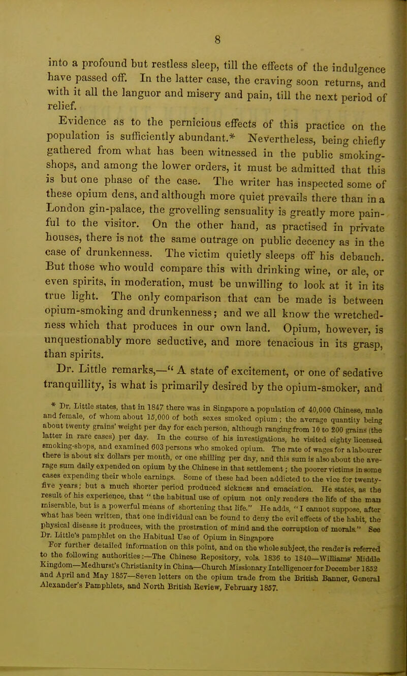 into a profound but restless sleep, till the effects of the indulgence have passed otF. In the latter case, the craving soon returns, and with it all the languor and misery and pain, till the next period of relief. Evidence as to the pernicious effects of this practice on the population is sufficiently abundant,* Nevertheless, being chiefly gathered from what has been witnessed in the public smoking- shops, and among the lower orders, it must be admitted that this is but one phase of the case. The writer has inspected some of these opium dens, and although more quiet prevails there than in a London gin-palace, the grovelling sensuality is greatly more pain- ful to the visitor. On the other hand, as practised in priTate houses, there is not the same outrage on public decency as in the case of drunkenness. The victim quietly sleeps off his debauch. But those who would compare this with drinking wine, or ale, or even spirits, in moderation, must be unwilling to look at it in its true light. The only comparison that can be made is between opium-smoking and drunkenness; and we all know the wretched- ness which that produces in our own land. Opium, however, is unquestionably more seductive, and more tenacious in its grasp, than spirits. Dr. Little remarks,— A state of excitement, or one of sedative tranquillity, is what is primarily desired by the opium-smoker, and ♦ Dr. Little states, that in 1847 there was in Singapore a population of 40,000 Chinese mnle and female, of whom about 15,000 of both sexes smoked opium ; the arerage quantity being about twenty grains' weight per day for each person, although ranging from 10 to 200 grains (the latter in rare cases) per day. In the course of his investigations, he visited eighty Ucensed emoking-shops, and examined 003 persons who smoked opium. The rate of wages for a labourer there is about six doUars per mouth, or one shiUing per day, and this sum is also about the ave- rage sum daily expended on opium by the Chinese in that settlement; the poorer victims in some cases expending their whole earnings. Some of these had been addicted to the vice for twenty- five years; but a much shorter period produced sickness and emaciation. He states, as the result of his experience, that  the habitual use of opium not only renders the Ufe of the man miserable, but is a powerful means of shortening that life. He adds,  I cannot suppose, after what has been written, that one individual can be found to deny the evil effects of the habit, the physical disease it produces, mth the prostration of mind and the corruption of morala ' See Dr. Little's pamphlet on the Habitual Use of Opium in Singapore For further detailed information on this point, and on the whole subject, the readeris referred to the foUowing authorities:—The Chinese Eepository, vols. 1836 to 1840—Williame- Middle Kingdom—Medhurst's Christianity in China—Church Missionary Intelligencer for December 1852 and April and May 1857—Seven letters on the opium trade from the British Banner, General Alexander's Pamphlets, and North British Eeview, February 1857.