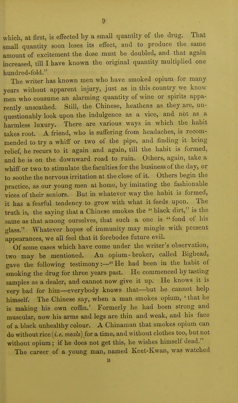 which, at first, is effected by a small quantity of the drug. That small quantity soon loses its effect, and to produce the same amount of excitement the dose must be doubled, and that again increased, till I have known the original quantity multiplied one hundred-fold. The writer has known men who have smoked opium for many years without apparent injury, just as in this country we know men who consume an alarming quantity of wine or spirits appa- rently unscathed. Still, the Chinese, heathens as they are, un- questionably look upon the indulgence as a vice, and not as a harmless luxury. There are various ways in which the habit takes root. A friend, who is suffering from headaches, is recom- mended to try a whiff or two of the pipe, and finding it bring relief, he recurs to it again and again, till the habit is formed, and he is on the downward road to ruin. Others, again, take a whiff or two to stimulate the faculties for the business of the day, or to soothe the nervous irritation at the close of it. Others begin the practice, as our young men at home, by imitating the fashionable vices of their seniors. But in whatever way the habit is formed, it has a fearful tendency to grow with what it feeds upon. The truth is, the saying that a Chinese smokes the  black dirt, is the same as that among ourselves, that such a one is  fond of his glass. Whatever hopes of immunity may mingle with present appearances, we all feel that it forebodes future evil. Of some cases which have come under the writer's observation, two may be mentioned. An opium-broker, called Bighead, gave the following testimony:— He had been in the habit of smoking the drug for three years past. He commenced by tasting samples as a dealer, and cannot now give it up. He knows it is very bad for him—everybody knows that—but he cannot help himself. The Chinese say, when a man smokes opium, ' that he is making his own coffin.' Formerly he had been strong and muscular, now his arms and legs are thin and weak, and his face of a black unhealthy colour. A Chinaman that smokes opium can do without rice [i. e. meals) for a time, and without clothes too, but not without opium ; if he does not get this, he wishes himself dead. The career of a young man, named Keet-Kwan, was watched B