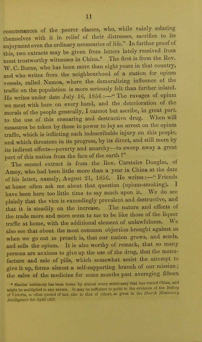 countenances of the poorer classes, who, while vainly solacing themselves with it in relief of their distresses, sacrifice to its enjoyment even the ordinary necessaries of life. In further proof of this, two extracts may be given from letters lately received from most trustworthy witnesses in China* The first is from the Rev. W. C. Burns, who has been more than eight years in that country, and who writes from the neighbourhood of a station for opium vessels, called Namoa, where the demoralizing influence of the traffic on the population is more seriously felt than further inland. He writes under date July 16, 1856 :— The ravages of opium we meet with here on every hand, and the deterioration of the morals of the people generally, I cannot but ascribe, in great part, to the use of this ensnaring and destructive drug. When will measures be taken by those in power to lay an arrest on the opium traffic, which is inflicting such indescribable injury on this people, and which threatens in its progi-ess, by its direct, and still more by its indirect effects—poverty and anarchy—to sweep away a great part of this nation from the face of the earth ? The second extract is from the Rev. Carstairs Douglas, of Amoy, who had been little more than a year in China at the date of his letter, namely, August 21, 1856. He writes:— Friends at home often ask me about that question (opium-smoking). I have been here too little time to say much upon it. We do see plainly that the vice is exceedingly prevalent and destructive, and that it is steadily on the increase. The nature and effects of the trade more and more seem to me to be like those of the liquor traffic at home, with the additional element of unlawfulness. We also see that about the most common objection brought against us when we go out to preach is, that our nation grows, and sends, and sells the opium. It is also worthy of remark, that so many persons are anxious to give up the use of the drug, that the manu- facture and sale of pills, which somewhat assist the attempt to give it up, forms almost a self-supporting branch of our mission ; the sales of the medicine for some months past averaging fifteen ♦ Similar testimony has been borne by almost every missionary that has visited China, and might be multiplied to any extent. It may be sufficient to point to the evidence of the Bishop of Victoria, 80 often quoted of late, also to that of others, as given in the ChurcJi Missivmiri/ Intelligencer for April 1857.