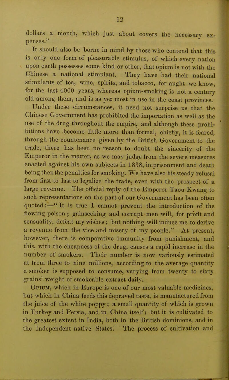 dollars a month, which just about covers the necessary ex- penses. It should also be borne in mind by those who contend that this is only one form of pleasurable stimulus, of which every nation upon earth possesses some kind or other, that opium is not with the Chinese a national stimulant. They have had their national stimulants of tea, wine, spirits, and tobacco, for aught we know, for the last 4000 years, whereas opium-smoking is not a century old among them, and is as yet most in use in the coast provinces. Under these circumstances, it need not surprise us that the Chinese Government has prohibited the importation as well as the use of the drug throughout the empire, and although these prohi- bitions have become little more than formal, chiefly, it is feared, through the countenance given by the British Government to the trade, there has been no reason to doubt the sincerity of the Emperor in the matter, as we may judge from the severe measures enacted against his own subjects in 1838, imprisonment and death being then the penalties for smoking. We have also his steady refusal from first to last to legalize the trade, even with the prospect of a large revenue. The official reply of the Emperor Taou Kwang to such representations on the part of our Government has been often quoted:— It is true I cannot prevent the introduction of the flowing poison ; gainseeking and corrupt men will, for profit and sensuality, defeat my wishes ; but nothing will induce me to derive a revenue from the vice and misery of my people. At present, however, there is comparative immunity from punishment, and this, with the cheapness of the drug, causes a rapid increase in the number of smokers. Their number is now variously estimated at from three to nine millions, according to the average quantity a smoker is supposed to consume, varying from twenty to sixty grains' weight of smokeable extract daily. Opium, which in Europe is one of our most valuable medicines, but which in China feeds this depraved taste, is manufactured from the juice of the white poppy; a small quantity of which is grown in Turkey and Persia, and in China itself; but it is cultivated to the greatest extent in India, both in the British dominions, and in the Independent native States. The process of cultivation and