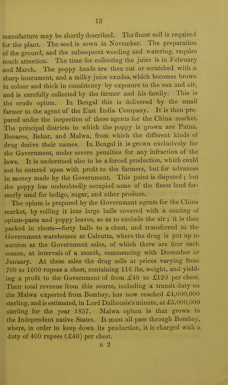 manufacture may be shortly described. The finest soil is required for the plant. The seed is sown in November. The preparation of the ground, and the subsequent weeding and watering, require much attention. The time for collecting the juice is in February and March. The poppy heads are then cut or scratched with a sharp instrument, and a milky juice exudes, which becomes brown in colour and thick in consistency by exposure to the sun and air, and is carefully collected by the farmer and his family. This is the crude opium. In Bengal this is delivered by the small farmer to the agent of the East India Company. It is then pre- pared under the inspection of these agents for the China market. The principal districts in which the poppy is grown are Patna, Benares, Behar, and Malwa, from which the different kinds of drug derive their names. In Bengal it is grown exclusively for the Government, under severe penalties for any infraction of the laws. It is understood also to be a forced production, which could not be entered upon with profit to the farmers, but for advances in money made by the Government. This point is disputed ; but the poppy has undoubtedly occupied some of the finest land for- merly used for indigo, sugar, and other produce. The opium is prepared by the Government agents for the China market, by rolling it into large balls covered with a coating of opium-paste and poppy leaves, so as to exclude the air; it is then packed in chests—forty balls to a chest, and transferred to the Government warehouses at Calcutta, where the drug is put up to auction at the Government sales, of which there are four eacli season, at intervals of a month, commencing with December or January. At these sales the drug sells at prices varying from 700 to 1600 rupees a chest, containing 116 lbs. weight, and yield- ing a profit to the Government of from £iO to £120 per chest. Their total revenue from this source, including a transit duty on the Malwa exported from Bombay, has now reached £4,000,000 sterling, and is estimated, in Lord Dalhousie's minute, at £5,000,000 sterling for the year 1857. Malwa opium is that grown in the Independent native States. It must all pass through Bombay, where, in order to keep down its production, it is charged with a duty of 400 rupees (£40) per chest. B 2