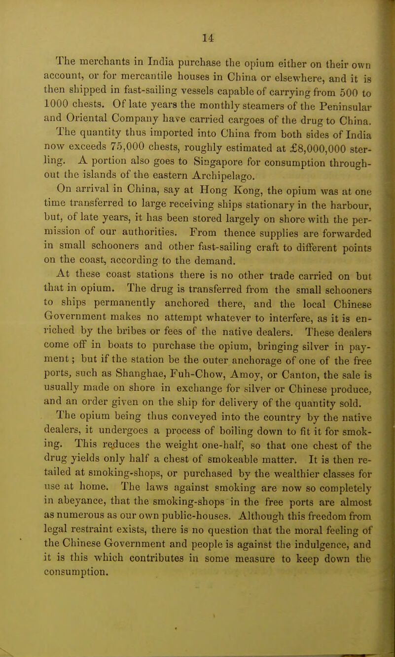 The merchants in India purchase the opium either on their own account, or for mercantile houses in China or elsewhere, and it is then shipped in fast-sailing vessels capable of carrying from 500 to 1000 chests. Of late years the monthly steamers of the Peninsular and Oriental Company have carried cargoes of the drug to China. The quantity thus imported into China from both sides of India now exceeds 75,000 chests, roughly estimated at £8,000,000 ster- ling. A portion also goes to Singapore for consumption through- out the islands of the eastern Archipelago. On arrival in China, say at Hong Kong, the opium was at one time transferred to large receiving ships stationary in the harbour, but, of late years, it has been stored largely on shore with the per- mission of our authorities. From thence supplies are forwarded in small schooners and other fast-sailing craft to different points on the coast, according to the demand. At these coast stations there is no other trade carried on but that in opium. The drug is transferred from the small schooners to ships permanently anchored there, and the local Chinese Government makes no attempt whatever to interfere, as it is en- riched by the bribes or fees of the native dealers. These dealers come off in boats to purchase the opium, bringing silver in pay- ment ; but if the station be the outer anchorage of one of the free ports, such as »Shanghae, Fuh-Chow, Araoy, or Canton, the sale is usually made on shore in exchange for silver or Chinese produce, and an order given on the ship for delivery of the quantity sold. The opium being thus conveyed into the country by the native dealers, it undergoes a process of boiling down to fit it for smok- ing. This reduces the weight one-half, so that one chest of the drug yields only half a chest of smokeable matter. It is then re- tailed at smoking-shops, or purchased by the wealthier classes for use at home. The laws against smoking are now so completely in abeyance, that the smoking-shops in the free ports are almost as numerous as our own public-houses. Although this freedom from legal restraint exists, there is no question that the moral feeling of the Chinese Government and people is against the indulgence, and it is this which contributes in some measure to keep down thv consumption.