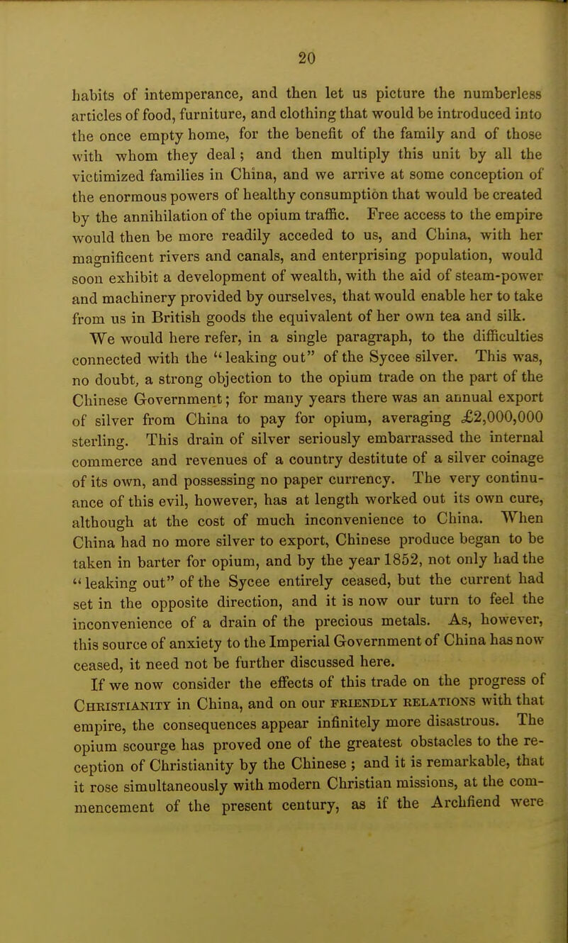 habits of intemperance, and then let us picture the numberless articles of food, furniture, and clothing that would be introduced into the once empty home, for the benefit of the family and of those with whom they deal; and then multiply this unit by all the victimized families in China, and we arrive at some conception of the enormous powers of healthy consumption that would be created by the annihilation of the opium traffic. Free access to the empire would then be more readily acceded to us, and China, with her magnificent rivers and canals, and enterprising population, would soon exhibit a development of wealth, with the aid of steam-power and machinery provided by ourselves, that would enable her to take from us in British goods the equivalent of her own tea and silk. We would here refer, in a single paragraph, to the difficulties connected with the leaking out of the Sycee silver. This was, no doubt, a strong objection to the opium trade on the part of the Chinese Government; for many years there was an annual export of silver from China to pay for opium, averaging ,£2,000,000 sterling. This drain of silver seriously embarrassed the internal commerce and revenues of a country destitute of a silver coinage of its own, and possessing no paper currency. The very continu- ance of this evil, however, has at length worked out its own cure, although at the cost of much inconvenience to China. When China had no more silver to export, Chinese produce began to be taken in barter for opium, and by the year 1852, not only had the '* leaking out of the Sycee entirely ceased, but the current had set in the opposite direction, and it is now our turn to feel the inconvenience of a drain of the precious metals. As, however, this source of anxiety to the Imperial Government of China has now ceased, it need not be further discussed here. If we now consider the effects of this trade on the progress of Christianity in China, and on our friendly relations with that empire, the consequences appear infinitely more disastrous. The opium scourge has proved one of the greatest obstacles to the re- ception of Christianity by the Chinese ; and it is remarkable, that it rose simultaneously with modern Christian missions, at the com- mencement of the present century, as if the Archfiend were