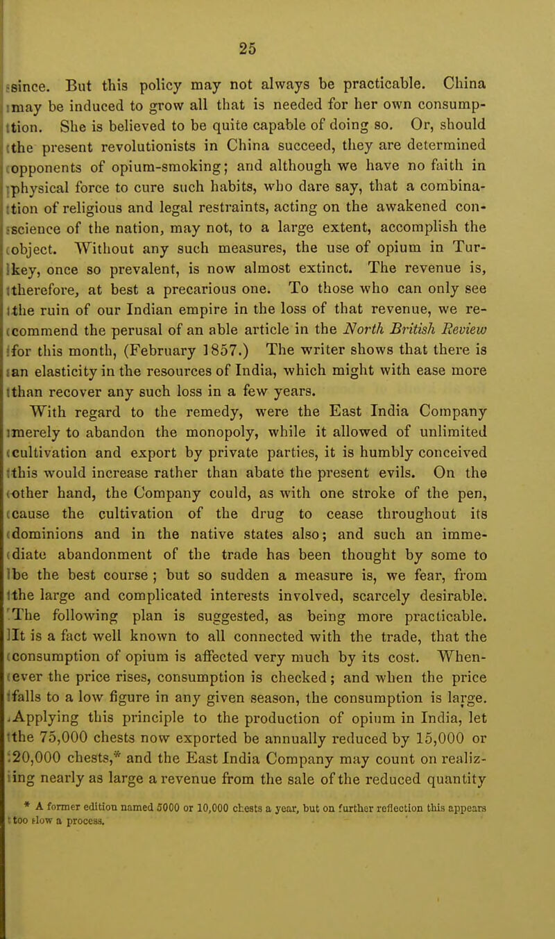 since. But this policy may not always be practicable. China may be induced to grow all that is needed for her own consump- tion. She is believed to be quite capable of doing so. Or, should the present revolutionists in China succeed, they are determined opponents of opium-smoking; and although we have no faith in physical force to cure such habits, who dare say, that a combina- tion of religious and legal restraints, acting on the awakened con- science of the nation, may not, to a large extent, accomplish the object. Without any such measures, the use of opium in Tur- key, once so prevalent, is now almost extinct. The revenue is, tlierefore, at best a precarious one. To those who can only see ,the ruin of our Indian empire in the loss of that revenue, we re- (commend the perusal of an able article in the North British Review ifor this month, (February 1857.) The writer shows that there is jan elasticity in the resources of India, which might with ease more Ithan recover any such loss in a few years. With regard to the remedy, were the East India Company merely to abandon the monopoly, while it allowed of unlimited (Cultivation and export by private parties, it is humbly conceived fthis would increase rather than abate the present evils. On the (Other hand, the Company could, as with one stroke of the pen, (Cause the cultivation of the drug to cease throughout its (dominions and in the native states also; and such an imme- (diato abandonment of the trade has been thought by some to Ibe the best course ; but so sudden a measure is, we fear, from Ithe large and complicated interests involved, scarcely desirable. 'The following plan is suggested, as being more practicable, lit is a fact well known to all connected with the trade, that the (consumption of opium is affected very much by its cost. When- (ever the price rises, consumption is checked; and when the price ifalls to a low figure in any given season, the consumption is large. .Applying this principle to the production of opium in India, let tthe 75,000 chests now exported be annually reduced by 15,000 or .20,000 chests,* and the East India Company may count on realiz- iing nearly as large a revenue from the sale of the reduced quantity * A former edition named 5000 or 10,000 cheats a year, but on further reflection this appears • too flow a process.