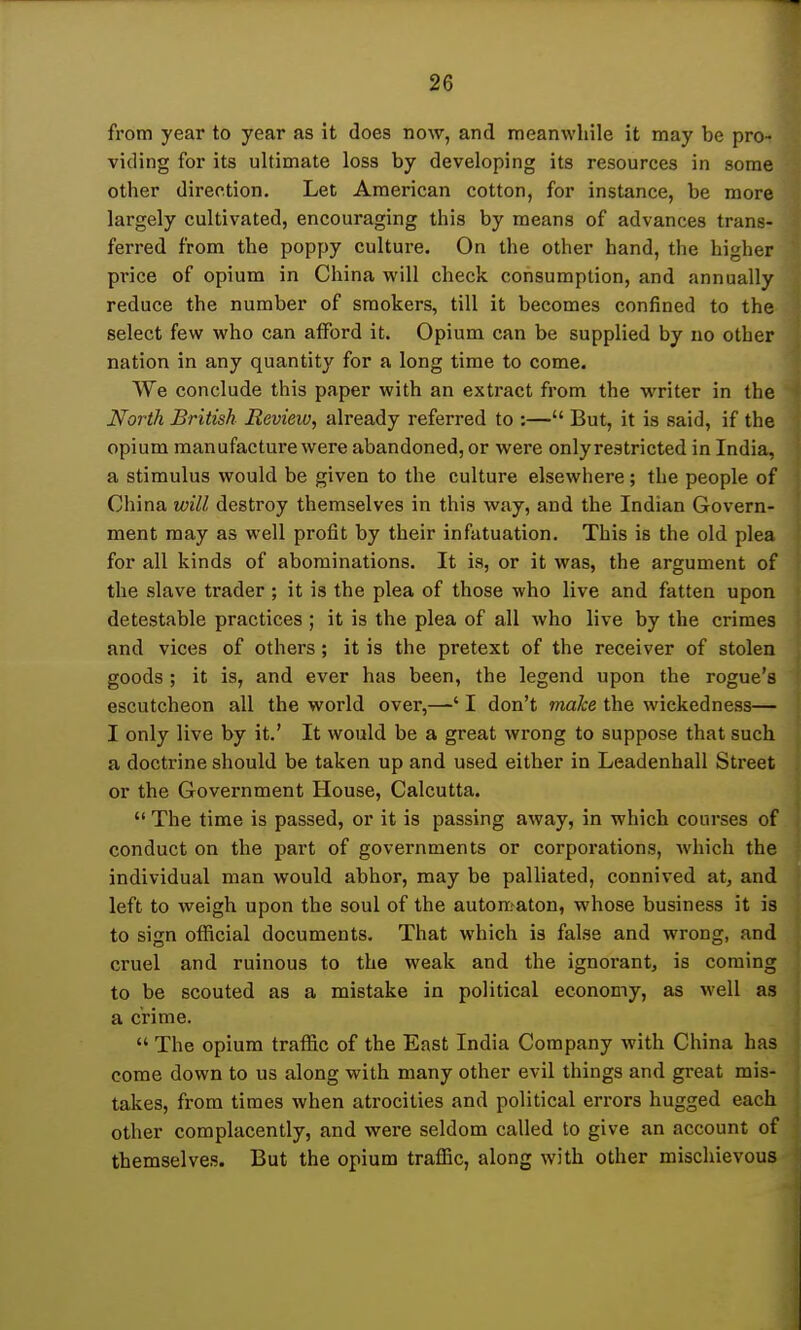 from year to year as it does now, and meanwhile it may be pro- viding for its ultimate loss by developing its resources in some other direction. Let American cotton, for instance, be more largely cultivated, encouraging this by means of advances trans- ferred from the poppy culture. On the other hand, the higher price of opium in China will check consumption, and annually reduce the number of smokers, till it becomes confined to the select few who can afford it. Opium can be supplied by no other nation in any quantity for a long time to come. We conclude this paper with an extract from the writer in the North British Review, already referred to :— But, it is said, if the opium manufacture were abandoned, or were onlyrestricted in India, a stimulus would be given to the culture elsewhere; the people of China will destroy themselves in this way, and the Indian Govern- ment may as well profit by their infatuation. This is the old plea for all kinds of abominations. It is, or it was, the argument of the slave trader ; it is the plea of those who live and fatten upon detestable practices ; it is the plea of all who live by the crimes and vices of others ; it is the pretext of the receiver of stolen goods ; it is, and ever has been, the legend upon the rogue's escutcheon all the world over,—' I don't make the wickedness— I only live by it.' It would be a great wrong to suppose that such a doctrine should be taken up and used either in Leadenhall Street or the Government House, Calcutta.  The time is passed, or it is passing away, in which courses of conduct on the part of governments or corporations, which the individual man would abhor, may be palliated, connived at, and left to weigh upon the soul of the automaton, whose business it is to sign official documents. That which is false and wrong, and cruel and ruinous to the weak and the ignorant, is coming to be scouted as a mistake in political economy, as well as a crime.  The opium traffic of the East India Company with China has come down to us along with many other evil things and great mis- takes, from times when atrocities and political errors hugged each other complacently, and were seldom called to give an account of themselves. But the opium traffic, along with other mischievous