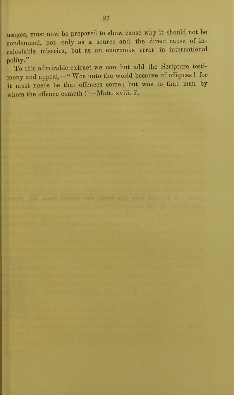 usages, must now be prepared to show cause why it should not be condemned, not only as a source and the direct cause of in- calculable miseries, but as an enormous error in international polity. To this admirable extract we can but add the Scripture testi- mony and appeal,— Woe unto the world because of offences ! for it must needs be that offences come; but woe to that man by whom the offence cometh !—Matt, xviii. 7.