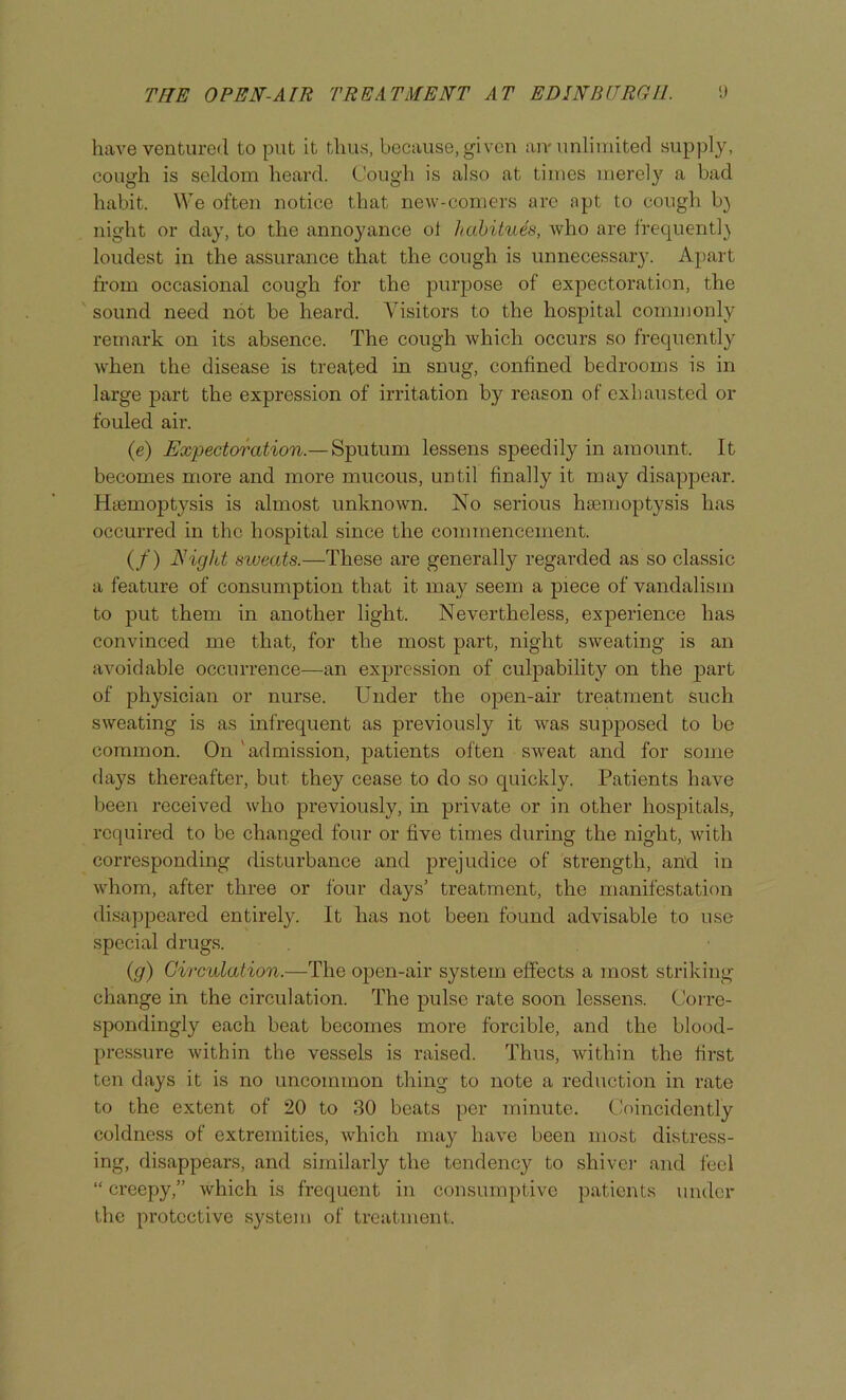 have ventured to put it thus, because, given an-unliuiited supply, cough is seldom heard. Cough is also at times merely a bad habit. We often notice that new-comers are apt to cough b} night or day, to the annoyance ot habitues, who are frequentl} loudest in the assurance that the cough is unnecessary. Apart from occasional cough for the purpose of expectoration, the sound need not be heard. Visitors to the hospital commonly remark on its absence. The cough which occurs so frequently when the disease is treated in snug, confined bedrooms is in large part the expression of irritation by reason of exhausted or fouled air. (e) Expectoration.— Sputum lessens speedily in amount. It becomes more and more mucous, until finally it may disappear. Hiomoptysis is almost unknown. No serious haemoptysis has occurred in the hospital since the commencement. (/) NigJd sweats.—These are generally regarded as so classic a feature of consumption that it may seem a piece of vandalism to put them in another light. Nevertheless, experience has convinced me that, for the most part, night sweating is an avoidable occurrence—an expression of culpability on the part of physician or nurse. Under the open-air treatment such sweating is as infrequent as previously it was supjiosed to be common. On 'admission, patients often sweat and for some days thereafter, but they cease to do so quickly. Patients have lieen received who previously, in private or in other hospitals, required to be changed four or five times during the night, with corresponding disturbance and prejudice of strength, and in whom, after three or four days’ treatment, the manifestation disappeared entirely. It has not been found advisable to use special drugs. {g) Circulation.—The open-air system effects a most striking change in the circulation. The pulse rate soon lessens. Corre- spondingly each beat becomes more forcible, and the blood- pressure within the vessels is raised. Thus, within the first ten days it is no uncommon thing to note a reduction in rate to the extent of 20 to 30 beats per minute. (.Joincidently coldness of extremities, which may have been most distress- ing, disappears, and similarly the tendency to shivci- and feel “ creepy,” which is frequent in consumjitive patients under the protective system of treatment.