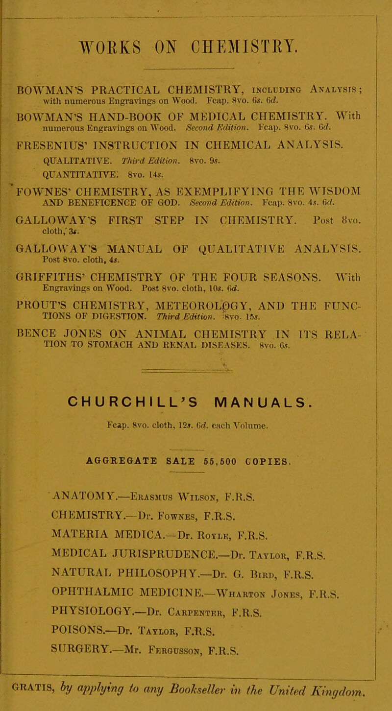 WORKS ON CHEMISTRY. BOWMAN’S PRACTICAL CHEMISTRY, including Analysis; with numerous Engravings on Wood. Fcap. 8vo. (is. Gd. BOWMAN’S HAND-BOOK OF MEDICAL CHEMISTRY. With numerous Engravings on Wood. Second Edition. Fcap. 8vo. Gs. (id. FRESENIUS’ INSTRUCTION IN CHEMICAL ANALYSIS. QUALITATIVE. Third Edition. 8vo. 9s. QUANTITATIVE; 8vo. Ms. ' FOWNES’ CHEMISTRY, AS EXEMPLIFYING THE WISDOM AND BENEFICENCE OF GOD. Second Edition. Fcap. 8vo. 4s. Gd. GALLOWAY’S FIRST STEP IN CHEMISTRY. Post 8vo. cloth,'3s. GALLOWAY’S MANUAL OF QUALITATIVE ANALYSIS. Post 8vo. cloth, 4s. GRIFFITHS’ CHEMISTRY OF THE FOUR SEASONS. With Engravings on Wood. Post 8vo. cloth, 10s. Gd. PROUT’S CHEMISTRY, METEOROLOGY, AND THE FUNC- TIONS OF DIGESTION. Third Edition. Wo. Us. BENCE JONES ON ANIMAL CHEMISTRY IN ITS RELA- i TION TO STOMACH AND RENAL DISEASES. 8vo. 6s. CHURCHILL’S MANUALS. Fcap. 8vo. cloth, 12s. (id. each Volume. AGGREGATE SALE 55,500 COPIES. ANATOMY.—Erasmus Wilson, F.R.S. CHEMISTRY.—Dr. Fownes, F.R.S. MATERIA MEDICA.—Dr. Royle, F.R.S. MEDICAL JURISPRUDENCE.—Dr. Taylor, F.R.S. NATURAL PHILOSOPHY.—Dr. G. Bird, F.R.S. OPHTHALMIC MEDICINE.—Wharton Jones, F.R.S. PHYSIOLOGY.—Dr. Carpenter, F.R.S. POISONS.—Dr. Taylor, F.R.S. SURGERY.—Mr. Ferousson, F.R.S. gratis, by applying to any Bookseller in the United Kingdom.