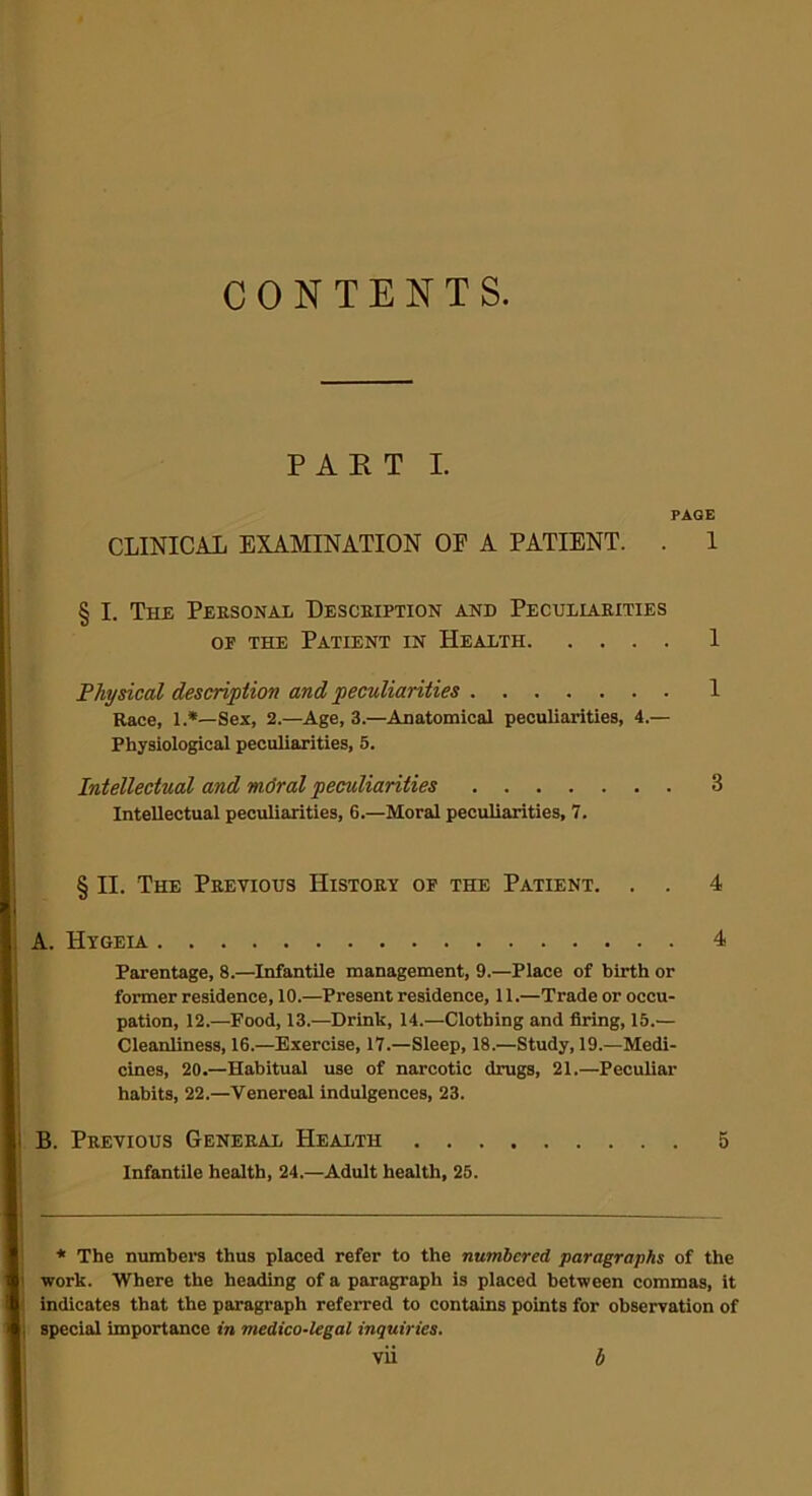 CONTENTS PART I. PAGE CLINICAL EXAMINATION OF A PATIENT. . 1 § I. The Personal Description and Peculiarities of the Patient in Health 1 Physical description and peculiarities 1 Race, 1.*—Sex, 2.—Age, 3.—Anatomical peculiarities, 4.— Physiological peculiarities, 5. Intellectual and mdral peculiarities 3 Intellectual peculiarities, 6.—Moral peculiarities, 7. § II. The Previous History of the Patient. . . 4 A. Hygeia 4 Parentage, 8.—Infantile management, 9.—Place of birth or former residence, 10.—Present residence, 11.—Trade or occu- pation, 12.—Food, 13.—Drink, 14.—Clothing and firing, 15.— Cleanliness, 16.—Exercise, 17.—Sleep, 18.—Study, 19.—Medi- cines, 20.—Habitual use of narcotic drugs, 21.—Peculiar habits, 22.—Venereal indulgences, 23. B. Previous General Health 5 Infantile health, 24.—Adult health, 25. * The numbers thus placed refer to the numbered, paragraphs of the work. Where the heading of a paragraph is placed between commas, it indicates that the paragraph referred to contains points for observation of special importance in medico-legal inquiries.