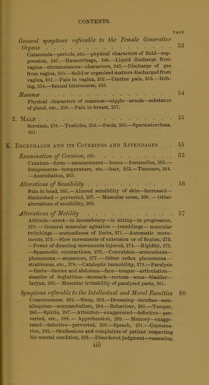 PAGE General symptoms referable to the female Generative Organs 53 Catamenia—periods, etc.—physical characters of fluid—sup- pression, 247.—Htemorrhage, 248.—Liquid discharge from vagina—circumstances—character’s, 249,—Discharge of gas from vagina, 250.—Solid or organized matters discharged from vagina, 251.—Pain in vagina, 252.—Uterine pain, 253.—Itch- ing, 254.—Sexual intercourse, 255. Mammce 54 Physical characters of mamm®—nipple—areola—substance of gland, etc., 256.—Pain in breast, 257. 2. Male 55 Scrotum, 258.—Testicles, 259.—Penis, 260.—Spermatorrhoea, 261. K. Encephalon and its Coverings and Appendages . . 55 Examination of Cranium, etc 55 Cranium—form — measurement—bones—fontanelles, 262.— Integuments—temperature, etc.—hair, 263.—Tumours, 264. —Auscultation, 265. Alterations of Sensibility 56 Pain in head, 266.—Altered sensibility of skin—increased— diminished — perverted, 267. — Muscular sense, 268. — Other alterations of sensibility, 269. Alterations of Motility 57 Attitude—erect—in decumbency—in sitting—in progression, 270. — General muscular agitation — tremblings — muscular twitchings—unsteadiness of limbs, 271.—Automatic move- ments, 272.—Slow movements of extension or of flexion, 273. —Power of directing movements injured, 274.—Rigidity, 275. —Spasmodic contractions, 276.—Convulsion—antecedents— phenomena—sequences, 277. — Other reflex phenomena — strabismus, etc., 278.—Cataleptic immobility, 279.—Paralysis —limbs—thorax and abdomen—face—tongue—articulation— muscles of deglutition—stomach—rectum—anus—bladder— larynx, 280.—Muscular irritability of paralysed parts, 281. Symptoms referable to the Intellectual and Moral Faculties 60 Consciousness, 282.—Sleep, 283.—Dreaming—incubus—som- niloquism—somnambulism, 284.—Behaviour, 285.—Temper’, 286.—Spirits, 287.—Attention—exaggerated—defective—per- verted, etc., 288. — Apprehension, 289. — Memory—exagge- rated—defective—perverted, 290.—Speech, 291.—Conversa- tion, 292.—Confessions and complaints of patient respecting his mental condition, 293.—Disordered judgment—reasoning,