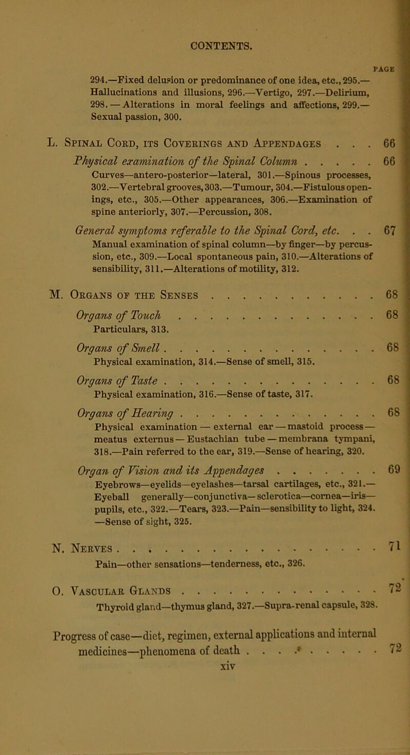 PAGE 294.—Fixed delusion or predominance of one idea, etc., 295.— Hallucinations and illusions, 296.—Vertigo, 297.—Delirium, 298. — Alterations in moral feelings and affections, 299.— Sexual passion, 300. L. Spinal Coed, its Covebings and Appendages ... 66 Physical examination of the Spinal Column 66 Curves—antero-posterior—lateral, 301.—Spinous processes, 302.—Vertebral grooves, 303.—Tumour, 304.—Fistulous open- ings, etc., 305.—Other appearances, 306.—Examination of spine anteriorly, 307.—Percussion, 308. General symptoms referable to the Spinal Cord, etc. . . 67 Manual examination of spinal column—by finger—by percus- sion, etc., 309.—Local spontaneous pain, 310.—Alterations of sensibility, 311.—Alterations of motility, 312. M. Okgans op the Senses 68 Organs of Touch 68 Particulars, 313. Organs of Smell 68 Physical examination, 314.—Sense of smell, 315. Organs of Taste 68 Physical examination, 316.—Sense of taste, 317. Organs of Hearing 68 Physical examination — external ear — mastoid process — meatus externus — Eustachian tube — membrana tympani, 318.—Pain referred to the ear, 319.—Sense of hearing, 320. Organ of Vision and its Appendages 69 Eyebrows—eyelids—eyelashes—tarsal cartilages, etc., 321.— Eyeball generally—conjunctiva— sclerotica—cornea—iris— pupils, etc., 322.—Tears, 323—Pain—sensibility to light, 324. —Sense of sight, 325. N. Nerves 71 Pain—other sensations—tenderness, etc., 326. O. Vascular Glands 72 Thyroid gland—thymus gland, 327.—Supra-renal capsule, 328. Progress of case—diet, regimen, external applications and internal medicines—phenomena of death . . . .* 72