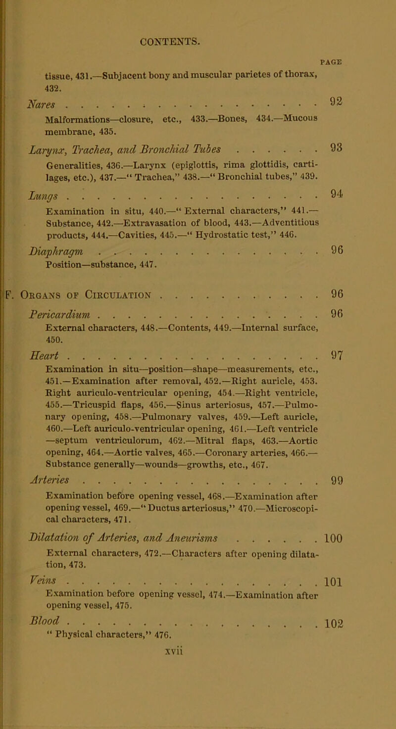 PAGE tissue, 431 .—Subjacent bony and muscular parietes of thorax, 432. Nares 92 Malformations—closure, etc., 433.—Bones, 434.—Mucous membrane, 435. Larynx, Dachea, and Bronchial Tubes 93 Generalities, 436.—Larynx (epiglottis, rima glottidis, carti- lages, etc.), 437.—“ Trachea,” 438.—“ Bronchial tubes,” 439. Lungs 94- Examination in situ, 440.—“ External characters,” 441.— Substance, 442.—Extravasation of blood, 443.—Adventitious products, 444.—Cavities, 445.—“ Hydrostatic test,” 446. Diaphragm 96 Position—substance, 447. Organs of Circulation 96 Pericardium 96 External characters, 448.—Contents, 449.—Internal surface, 450. Heart 97 Examination in situ—position—shape—measurements, etc., 451.—Examination after removal, 452.—Bight auricle, 453. Eight auriculo-ventricular opening, 454.—Eight ventricle, 455.—Tricuspid flaps, 456.—Sinus arteriosus, 457.—Pulmo- nary opening, 458.—Pulmonary valves, 459.—Left auricle, 460.—Left auriculo-ventricular opening, 461.—Left ventricle —septum ventriculorum, 462.—Mitral flaps, 463.—Aortic opening, 464.—Aortic valves, 465.—Coronary arteries, 466.— Substance generally—wounds—growths, etc., 467. Arteries 99 Examination before opening vessel, 468.—Examination after opening vessel, 469.—“ Ductus arteriosus,” 470.—Microscopi- cal characters, 471. Dilatation of Arteries, and Aneurisms 100 External characters, 472.—Characters after opening dilata- tion, 473. Feins 101 Examination before opening vessel, 474.—Examination after opening vessel, 475. Blood 102 “ Physical characters,” 476.