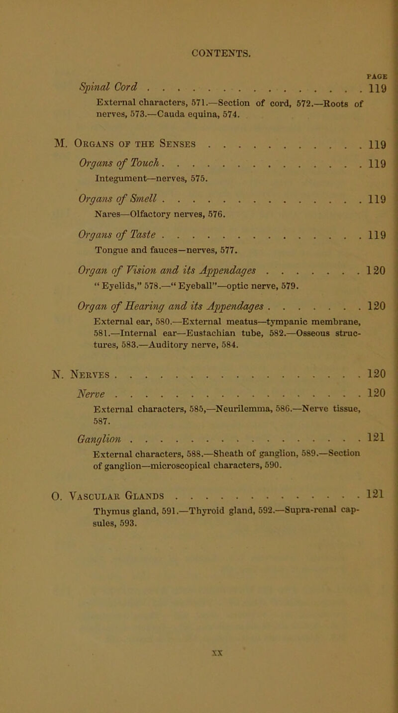 PAGE Spinal Cord 119 External characters, 571.—Section of cord, 572.—Roots of nerves, 573.—Cauda equina, 574. M. Organs op the Senses 119 Organs of Touch 119 Integument—nerves, 575. Orgam of Smell 119 Nares—Olfactory nerves, 576. Organs of Taste 119 Tongue and fauces—nerves, 577. Organ of Vision and its Appendages 120 “ Eyelids,” 578.—“ Eyeball”—optic nerve, 579. Organ of Hearing and its Appendages 120 External ear, 580.—External meatus—tympanic membrane, 581.—Internal ear—Eustachian tube, 582.—Osseous struc- tures, 583.—Auditory nerve, 584. N. Nerves 120 1Verve 120 External characters, 585,—Neurilemma, 586.—Nerve tissue, 587. Ganglion 121 External characters, 588.—Sheath of ganglion, 589.—Section of ganglion—microscopical characters, 590. O. Vascular Glands 121 Thymus gland, 591.—Thyroid gland, 592.—Supra-renal cap- sules, 593.