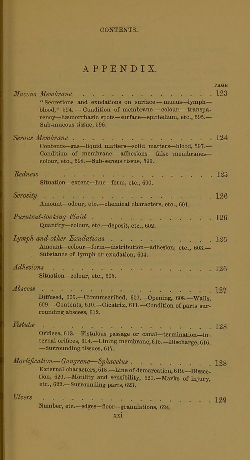 APPENDIX. PAGE Mucous Membrane 123 “Secretions and exudations on surface — mucus—lymph— blood,” 594. — Condition of membrane — colour—transpa- rency—haemorrhagic spots—surface—epithelium, etc., 595.— Sub-mucous tissue, 596. Serous Membrane 124 Contents—gas—liquid matters—solid matter’s—blood, 597.— Condition of membrane — adhesions — false membranes— colour, etc., 598.—Sub-serous tissue, 599. Redness 123 Situation—extent—hue—form, etc., 600. Serosity 126 Amount—odour, etc.—chemical characters, etc., 601. Purulent-looking Fluid 126 Quantity—colour, etc.—deposit, etc., 602. Lymph and other Exudations 126 Amount—colour—form—distribution—adhesion, etc., 603.— Substance of lymph or exudation, 604. Adhesions 12g Situation—colour, etc., 605. Abscess 127 Diffused, 606.—Circumscribed, 607.—Opening, 608.—Walls, 609.—Contents, 610.—Cicatrix, 611.—Condition of parts sur- rounding abscess, 612. Fistula; 12§ Orifices, 613.—Fistulous passage or canal—termination—in- ternal orifices, 614.—Lining membrane, 615.—Discharge, 616. —Surrounding tissues, 617. Mortification—Gangrene—Sphacelus 128 External characters, 618.—Line of demarcation, 619.—Dissec- tion, 620.—Motility and sensibility, 621.—Marks of injury, etc., 622.—Surrounding parts, 623. Number, etc.—edges—floor—granulations, 624. xxi Ulcers . 129