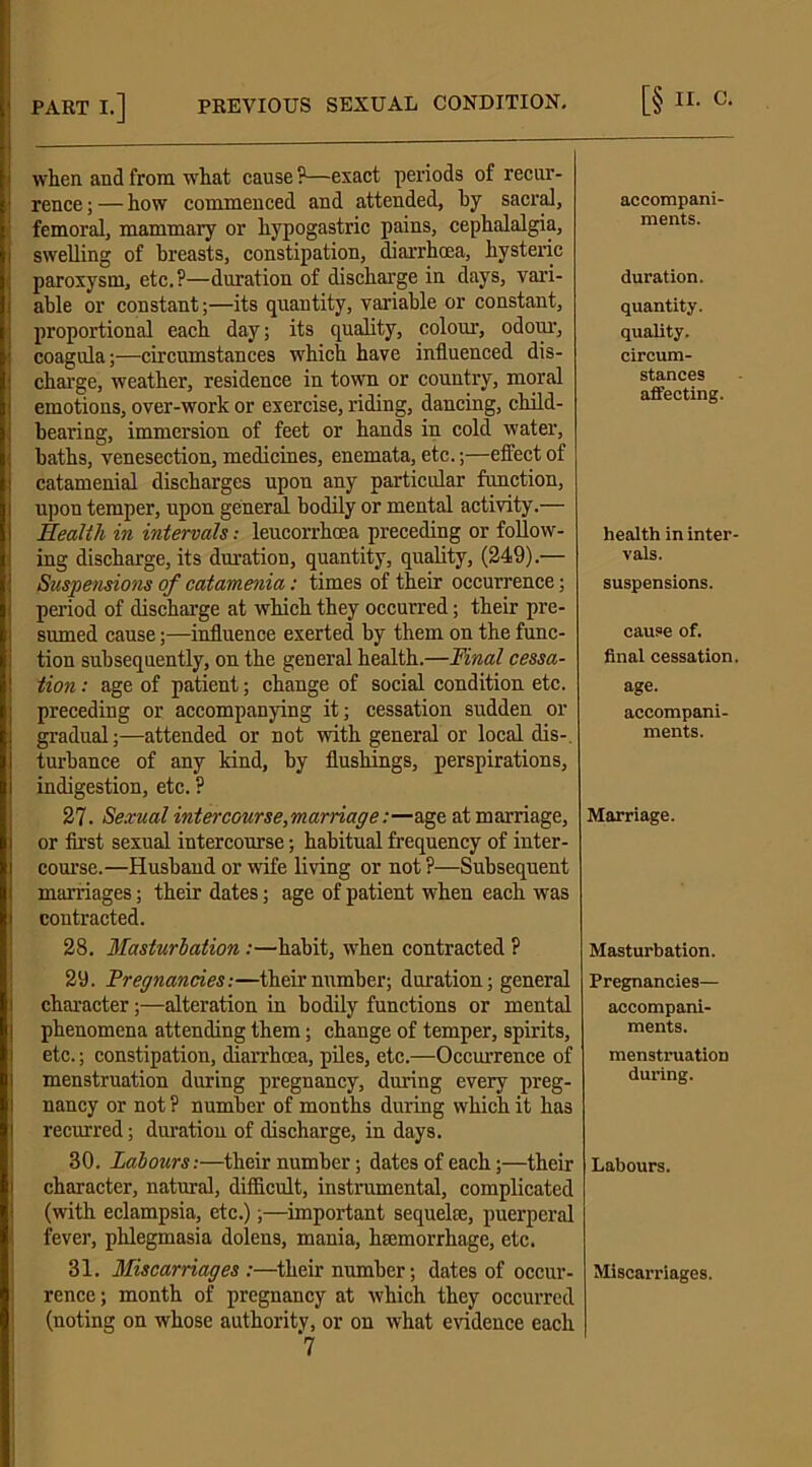 when and from what cause ?—exact periods of recur- rence ; — how commenced and attended, by sacral, femoral, mammary or hypogastric pains, cephalalgia, swelling of breasts, constipation, diarrhoea, hysteric paroxysm, etc.?—duration of discharge in days, vari- able or constant;—its quantity, variable or constant, proportional each day; its quality, colour, odour, coagula;—circumstances which have influenced dis- charge, weather, residence in town or country, moral emotions, over-work or exercise, riding, dancing, child- hearing, immersion of feet or hands in cold water, baths, venesection, medicines, enemata, etc.;—effect of catamenial discharges upon any particular function, upon temper, upon general bodily or mental activity.— Health in intervals; leucorrhoea preceding or follow- ing discharge, its duration, quantity, quality, (249).— Suspensions of catamenia: times of their occurrence; period of discharge at which they occurred; their pre- sumed cause;—influence exerted by them on the func- tion subsequently, on the general health.—Final cessa- tion : age of patient; change of social condition etc. preceding or accompanying it; cessation sudden or gradual;—attended or not with general or local dis- turbance of any kind, by flushings, perspirations, indigestion, etc. ? 27. Sexual intercourse,marriage:—age at marriage, or first sexual intercourse; habitual frequency of inter- course.—Husband or wife living or not ?—Subsequent marriages; their dates; age of patient when each was contracted. 28. Masturbation:—habit, when contracted ? 29. Pregnancies:—their number; duration; general character;—alteration in bodily functions or mental phenomena attending them; change of temper, spirits, etc.; constipation, diarrhoea, piles, etc.—Occurrence of menstruation during pregnancy, during every preg- nancy or not ? number of months during which it has recurred; duration of discharge, in days. 30. Labours:—their number; dates of each;—their character, natural, difficult, instrumental, complicated (with eclampsia, etc.);—important sequela:, puerperal fever, phlegmasia dolens, mania, haemorrhage, etc. 31. Miscarriages:—their number; dates of occur- rence ; month of pregnancy at which they occurred (noting on whose authority, or on what evidence each 7 accompani- ments. duration. quantity. quality. circum- stances affecting. health in inter- vals. suspensions. cause of. final cessation, age. accompani- ments. Marriage. Masturbation. Pregnancies— accompani- ments. menstruation during. Labours. Miscarriages.