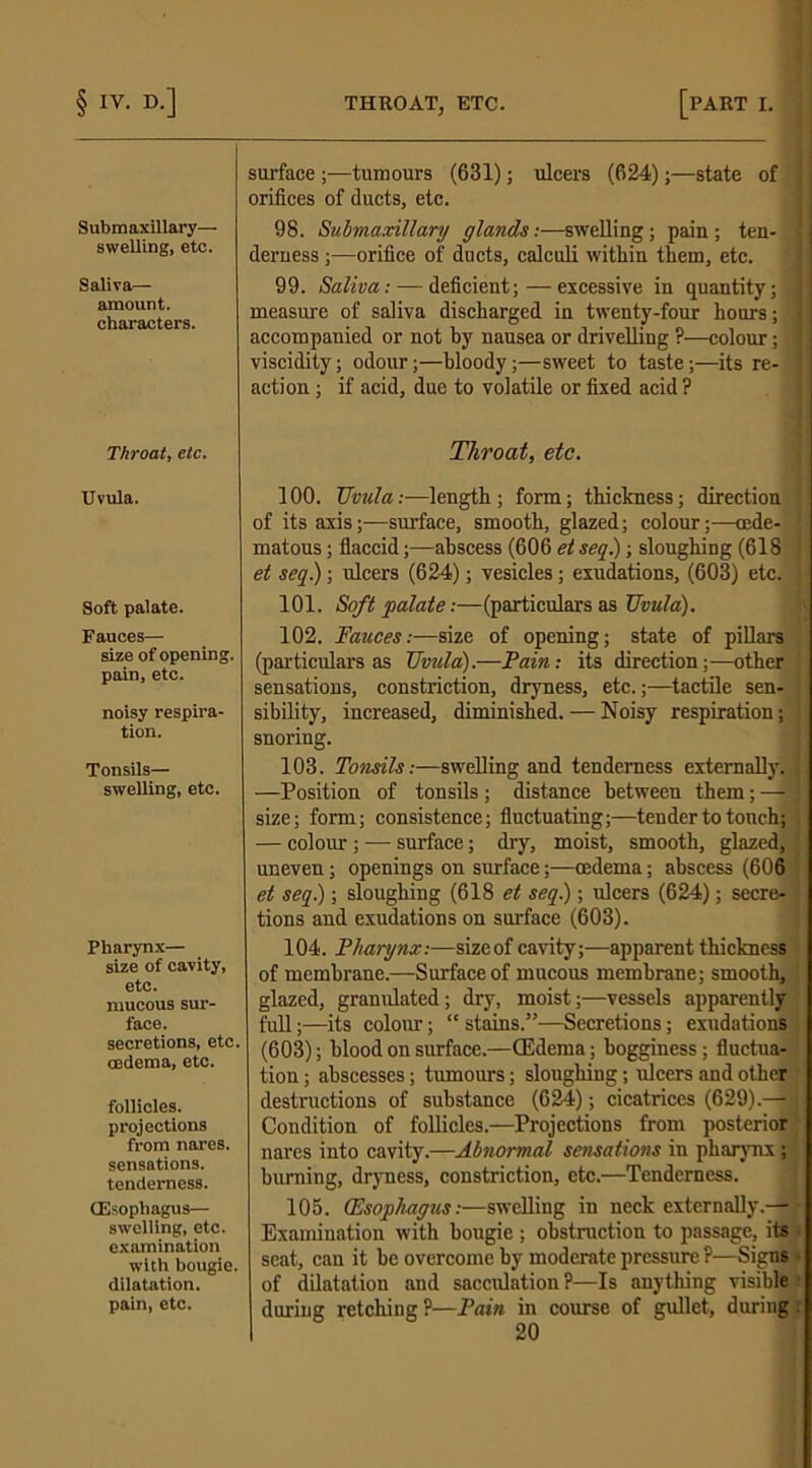 Submaxillary— swelling, etc. Saliva— amount, characters. Throat, etc. Uvula. Soft palate. Fauces— size of opening, pain, etc. noisy respira- tion. Tonsils— swelling, etc. Pharynx— size of cavity, etc. mucous sur- face. secretions, etc. cedema, etc. follicles, projections from nares. sensations, tenderness. (Esophagus— swelling, etc. examination with bougie, dilatation, pain, etc. surface ;—tumours (631); ulcers (624);—state of orifices of ducts, etc. 98. Submaxillary glands:—swelling; pain ; ten- derness ;—orifice of ducts, calculi within them, etc. 99. Saliva: — deficient;—excessive in quantity; measure of saliva discharged in twenty-four hours; accompanied or not by nausea or drivelling ?—colour; viscidity; odour;—bloody;—sweet to taste;—its re- action ; if acid, due to volatile or fixed acid ? Throat, etc. 100. TJvula:—length ; form; thickness; direction of its axis;—surface, smooth, glazed; colour;-—cede- matous; flaccid;—abscess (606 et seq.); sloughing (618 et seq.); ulcers (624); vesicles; exudations, (603) etc. 101. Soft palate:—(particulars as Uvula). 102. Fauces:—size of opening; state of pillars (particulars as Uvula).—Fain: its direction;—other sensations, constriction, dryness, etc.;—tactile sen- sibility, increased, diminished. — Noisy respiration; snoring. 103. Tonsils:—swelling and tenderness externally. —Position of tonsils; distance between them; — size; form; consistence; fluctuating;—tender to touch; — colour ; — surface; dry, moist, smooth, glazed, uneven; openings on surface;—oedema; abscess (606 et seq.); sloughing (618 et seq.); ulcers (624); secre- tions and exudations on surface (603). 104. Pharynx:—size of cavity;—apparent thickness of membrane.—Surface of mucous membrane; smooth, glazed, granulated; dry, moist;—vessels apparently full;—its colour; “ stains.”—Secretions; exudations (603); blood on surface.—(Edema; bogginess; fluctua- tion ; abscesses; tumours; sloughing; ulcers and other destructions of substance (624); cicatrices (629).— Condition of follicles.—Projections from posterior nares into cavity.—Abnormal sensations in pharynx ; burning, dryness, constriction, etc.—Tenderness. 105. (Esophagus:—swelling in neck externally.— Examination with bougie ; obstruction to passage, its seat, can it be overcome by moderate pressure ?—Signs of dilatation and sacculation?—Is anything visible during retching ?—Fain in course of gullet, during