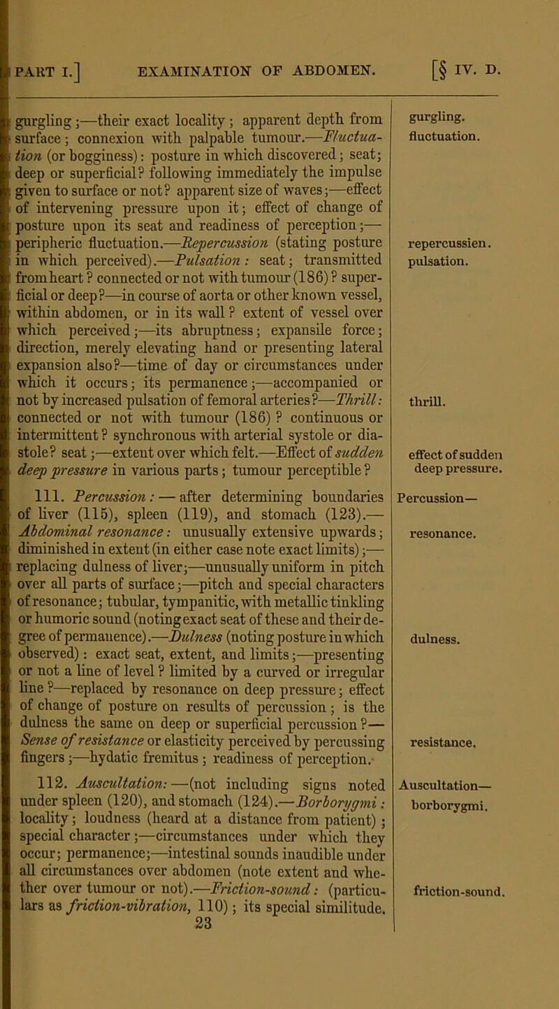 gurgling;—their exact locality; apparent depth from surface; connexion with palpable tumour.—Fluctua- tion (or bogginess): posture in which discovered; seat; deep or superficial? following immediately the impulse given to surface or not? apparent size of waves;—etfect of intervening pressure upon it; effect of change of posture upon its seat and readiness of perception;— peripheric fluctuation.—Repercussion (stating posture in which perceived).—Pulsation: seat; transmitted from heart ? connected or not with tumour (186) ? super- ficial or deep?—in course of aorta or other known vessel, within abdomen, or in its wall ? extent of vessel over which perceived;—its abruptness; expansile force; direction, merely elevating hand or presenting lateral expansion also?—time of day or circumstances under which it occurs; its permanence;—accompanied or not by increased pulsation of femoral arteries?—Thrill: connected or not with tumour (186) ? continuous or intermittent? synchronous with arterial systole or dia- stole? seat;—extent over which felt.—Effect of sudden deep pressure in various parts; tumour perceptible ? 111. Percussion : — after determining boundaries of liver (115), spleen (119), and stomach (128).— Abdominal resonance: unusually extensive upwards; diminished in extent (in either case note exact limits);— replacing dulness of liver;—unusually uniform in pitch over all parts of surface;—pitch and special characters of resonance; tubular, tympanitic, with metallic tinkling or humoric sound (notingexact seat of these and their de- gree of permanence).—Dulness (noting posture in which observed): exact seat, extent, and limits;—presenting or not a line of level ? limited by a curved or irregular line ?—replaced by resonance on deep pressure; effect of change of posture on results of percussion ; is the dulness the same on deep or superficial percussion ?— Sense of resistance or elasticity perceived by percussing fingers;—hydatic fremitus ; readiness of perception. 112. Auscultation: —(not including signs noted under spleen (120), and stomach (124).—Borborygmi : locality; loudness (heard at a distance from patient); special character ;—circumstances under which they occur; permanence;—intestinal sounds inaudible under all circumstances over abdomen (note extent and whe- ther over tumour or not).—Friction-sound: (particu- lars as friction-vibration, 110); its special similitude. 23 gurgling. fluctuation. repercussien. pulsation. thrill. effect of sudden deep pressure. Percussion- resonance. dulness. resistance. Auscultation— borborygmi. friction-sound.