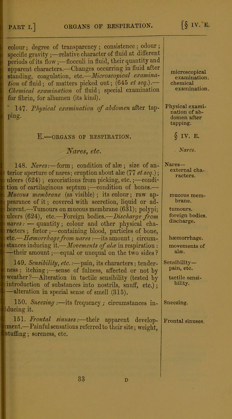 [§ IV.-E. PART I.] ORGANS OF RESPIRATION. colour; degree of transparency; consistence; odour; specific gravity—relative character of fluid at different I periods of its flow;—flocculi in fluid, their quantity and apparent characters.—Changes occurring in fluid after standing, coagulation, etc.—Microscopical examina- tion of fluid; of matters picked out; (645 et seq.).— Chemical examination of fluid; special examination for fibrin, for albumen (its kind). 147. Physical examination of abdomen after tap- ping. E.—ORGANS OP RESPIRATION. Naves, etc. 148. Nares:—-form; condition of alas; size of an- terior aperture of nares; eruption about alse (77 et seq.); ulcers (624); excoriations from picking, etc.;—condi- tion of cartilaginous septum;—condition of bones.— i Mucous membrane (as visible); its colour; raw ap- I pearance of it; covered with secretion, liquid or ad- j herent.—1Tumours on mucous membrane (631); polypi; ulcers (624), etc.—Foreign bodies.—Discharge from nares: — quantity; colour and other physical cha- racters ; fcetor;—containing blood, particles of bone, etc.—Hcemorrhagefrom nares:—its amount; circum- stances inducing it.—Movements of alee in respiration : —their amount;—equal or unequal on the two sides ? 149. Sensibility, etc.:—pain, its characters: tender- ness ; itching;—sense of fulness, affected or not by weather?—Alteration in tactile sensibility (tested by introduction of substances into nostrils, snuff, etc.); —alteration in special sense of smell (315). 150. Sneezing:—its frequency; circumstances in- ducing it. 151. Frontal sinuses:—their apparent develop- ment.—Painful sensations referred to their site; weight, stuffing; soreness, etc. 33 microscopical examination. chemical examination. Physical exami- nation of ab- domen after tapping. § IV. E. Nares. Nares— external cha- racters. mucous mem- brane. tumours, foreign bodies, discharge. haemorrhage. movements of alse. Sensibility— pain, etc. tactile sensi- bility. Sneezing. Frontal sinuses.