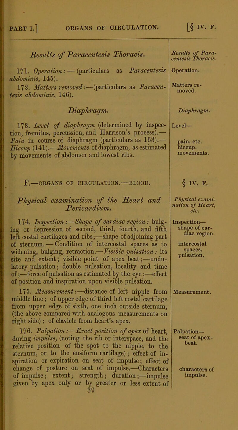 Results of Paracentesis Thoracis. 171. Operation: — (particulars as Paracentesis abdominis, 145). 172. Matters removed:—(particulars as Paracen- tesis abdominis, 146). Diaphragm. 173. Level of diaphragm (determined by inspec- tion, fremitus, percussion, and Harrison’s process).— Pain in course of diaphragm (particulars as 163).— Hiccup (141).—Movements of diaphragm, as estimated by movements of abdomen and lowest ribs. E.—ORGANS OF CIRCULATION.—BLOOD. Physical examination of the Heart and Pericardium. 174. Inspection:—Shape of cardiac region: bulg- ing or depression of second, third, fourth, and fifth left costal cartilages and ribs;—shape of adjoining part of sternum. — Condition of intercostal spaces as to widening, bulging, retraction.— Visible pulsation: its site and extent; visible point of apex beat;—undu- latory pulsation; double pulsation, locality and time of;—force of pulsation as estimated by the eye;—effect of position and inspiration upon visible pulsation. 175. Measurement:—distance of left nipple from middle line; of upper edge of third left costal cartilage from upper edge of sixth, one inch outside sternum, (the above compared with analogous measurements on right side); of clavicle from heart’s apex. 176. Palpation:—Exact position of apex of heart, during impulse, (noting the rib or interspace, and the relative position of the spot to the nipple, to the sternum, or to the ensiform cartilage); effect of in- spiration or expiration on seat of impulse; effect of change of posture on seat of impulse.—Characters of impulse; extent; strength; duration;—impulse given by apex only or bv greater or less extent of 39 Results of Para- centesis Thoracis. Operation. Matters re- moved. Diaphragm. Level— pain, etc. hiccup. movements. § IV. F. Physical exami- nation of Heart, etc. Inspection— shape of car- diac region. intercostal spaces. pulsation. Measurement. Palpation— seat of apex- beat. characters of impulse.