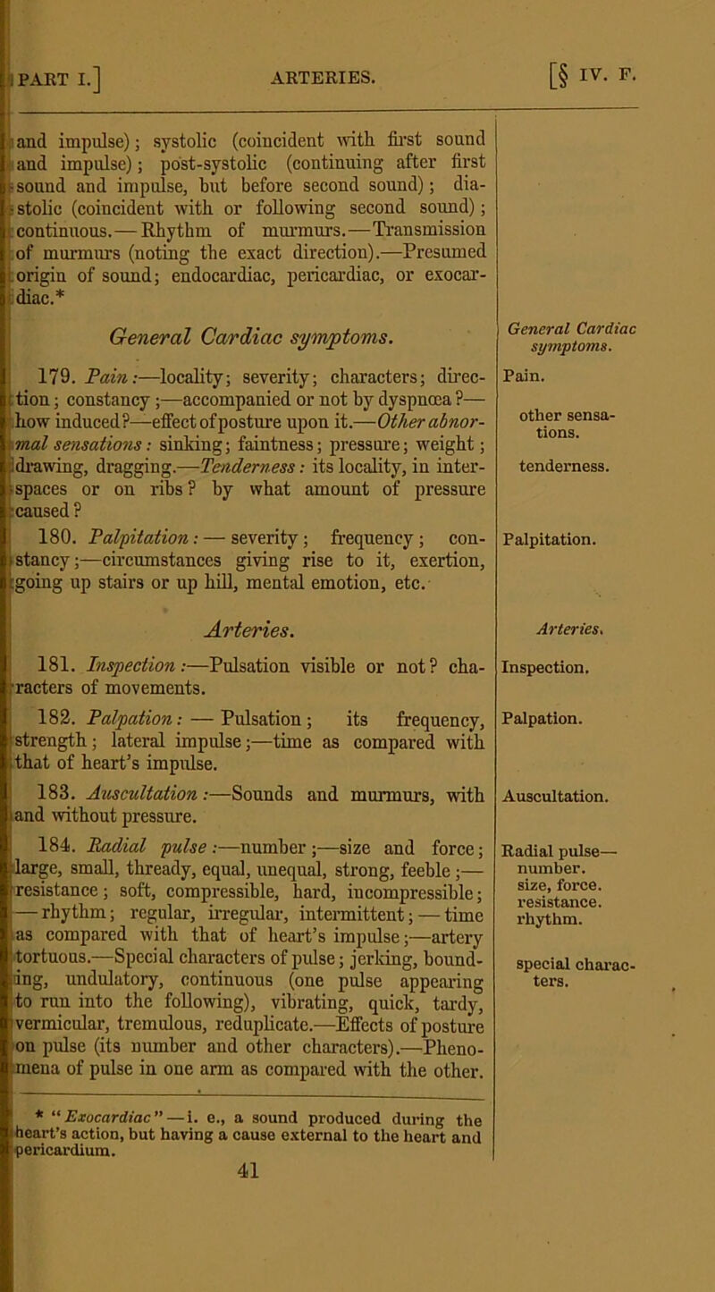 i and impulse); systolic (coincident with first sound i and impulse); post-systolic (continuing after first - sound and impulse, but before second sound); dia- i stolic (coincident with or following second sound); continuous.— Rhythm of murmurs.—Transmission of murmurs (noting the exact direction).—Presumed origin of sound; endocardiac, pericardiac, or exocar- diac.* General Cardiac symptoms. 179. Pain:—locality; severity; characters; direc- ; tion; constancy;—accompanied or not by dyspnoea ?— how induced?—effect of posture upon it.—Other abnor- \ mat sensations: sinking; faintness; pressure; weight; drawing, dragging.—Tenderness: its locality, in inter- • spaces or on ribs? by what amount of pressure caused? 180. Palpitation: — severity ; frequency ; con- ,‘stancy;—circumstances giving rise to it, exertion, [going up stairs or up hill, mental emotion, etc. Arteries. 181. Inspection:—Pulsation visible or not? cha- racters of movements. 182. Palpation:—Pulsation; its frequency, strength; lateral impulse;—time as compared with that of heart’s impulse. 188. Auscultation .-—Sounds and murmurs, with land without pressure. 184. Radial pulse :—number ;—size and force; large, small, thready, equal, unequal, strong, feeble;— resistance; soft, compressible, hard, incompressible; — rhythm; regular, irregular, intermittent; — time as compared with that of heart’s impulse;—artery : tortuous.—Special characters of pulse; jerking, bound- ing, undulatory, continuous (one pulse appearing to run into the foEowing), vibrating, quick, tardy, i vermicular, tremulous, redupEcate.—Effects of posture on pulse (its number and other characters).—Pheno- mena of pulse in one arm as compared with the other. * “ Exocardiac ”—i. e., a sound produced during the Iheart’s action, but having a cause external to the heart and pericardium. General Cardiac symptoms. Pain. other sensa- tions. tenderness. Palpitation. Arteries. Inspection. Palpation. Auscultation. Radial pulse— number, size, force, resistance, rhythm. special charac- ters.