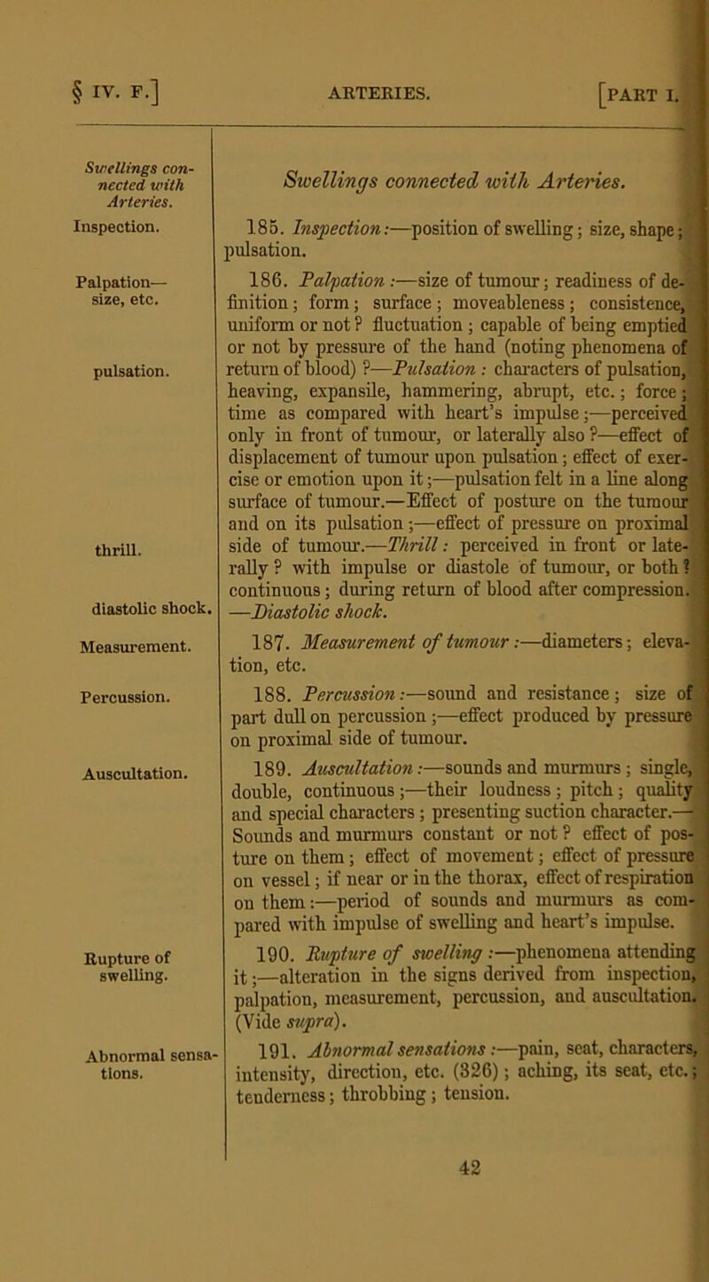 Swellings con- nected with Arteries. Inspection. Palpation— size, etc. pulsation. thrill. diastolic shock. Measurement. Percussion. Auscultation. Rupture of swelling. Abnormal sensa- tions. Swellings connected with Artenes. 185. Inspection:—position of swelling; size, shape; pulsation. 186. Palpation.-—size of tumour; readiness of de- finition ; form; surface ; moveableness; consistence, uniform or not ? fluctuation ; capable of being emptied or not by pressure of the hand (noting phenomena of return of blood) ?•—Pulsation: characters of pulsation, heaving, expansile, hammering, abrupt, etc.; force; time as compared with heart’s impulse;—perceived only in front of tumour, or laterally also ?—effect of displacement of tumour upon pulsation; effect of exer- cise or emotion upon it;—pulsation felt in a line along surface of tumour.—Effect of posture on the tumour and on its pulsation;—effect of pressure on proximal side of tumour.—Thrill: perceived in front or late- rally ? with impulse or diastole of tumour, or both ? continuous; during return of blood after compression. —Diastolic shock. 187. Measurement of tumour:—diameters; eleva- tion, etc. 188. Percussion:—sound and resistance; size of part dull on percussion ;—effect produced by pressure on proximal side of tumour. 189. Auscultation:—sounds and murmurs; single, double, continuous;—their loudness; pitch; quality and special characters ; presenting suction character.— Sounds and murmurs constant or not ? effect of pos- ture on them; effect of movement; effect of pressure on vessel; if near or in the thorax, effect of respiration on them:—period of sounds and murmurs as com- pared with impulse of swelling and heart’s impulse. 190. Rupture of swelling :—phenomena attending it.—alteration in the signs derived from inspection, palpation, measurement, percussion, and auscultation. (Vide supra). 191. Abnormal sensations:—pain, seat, characters, intensity, direction, etc. (326); aching, its seat, etc.; tenderness; throbbing; tension.