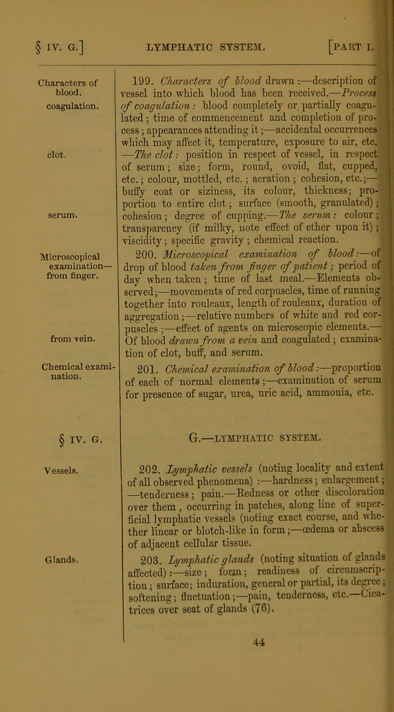 Characters of blood. coagulation. clot. serum. Microscopical examination— from finger. from vein. Chemical exami- nation. § IV. G. Vessels. Glands. 199. Characters of blood drawn :—description of vessel into which blood lias been received.—Process of coagulation : blood completely or. partially coagu-,' lated ; time of commencement and completion of pro- cess ; appearances attending it;—accidental occurrences which may affect it, temperature, exposure to air, etc. —The clot: position in respect of vessel, in respect < of serum; size; form, round, ovoid, fiat, cupped, - etc.; colour, mottled, etc.; aeration; cohesion, etc.;— huffy coat or siziness, its colour, thickness; pro- portion to entire clot; surface (smooth, granulated); ■ cohesion ; degree of cupping.—The serum: colour ; transparency (if milky, note effect of ether upon it); , viscidity; specific gravity ; chemical reaction. 200. Microscopical examination of blood:—of drop of blood taken from finger of patient; period of day when taken; time of last meal.—Elements ob- served;—movements of red corpuscles, time of running together into rouleaux, length of rouleaux, duration of aggregation;—relative numbers of white and red cor- ; puscles ;—effect of agents on microscopic elements.— - - Of blood drawn from a vein and coagulated; examina- tion of clot, buff, and serum. 201. Chemical examination of blood:—proportion of each of normal elements;—examination of serum for presence of sugar, urea, uric acid, ammonia, etc. ; G.—LYMPHATIC SYSTEM. 202. Lymphatic vessels (noting locality and extent of all observed phenomena) hardness; enlargement; —tenderness ; pain.—Redness or other discoloration over them , occurring in patches, along line of super- ficial lymphatic vessels (noting exact course, and whe- ther linear or blotch-like in form;—oedema or abscess of adjacent cellular tissue. 203. Lymphatic glands (noting situation of glands affected)size; foian; readiness of circumscrip- tion ; surface; induration, general or partial, its degree; softening; fluctuation;—pain, tenderness, etc.—Cica- trices over seat of glands (76).