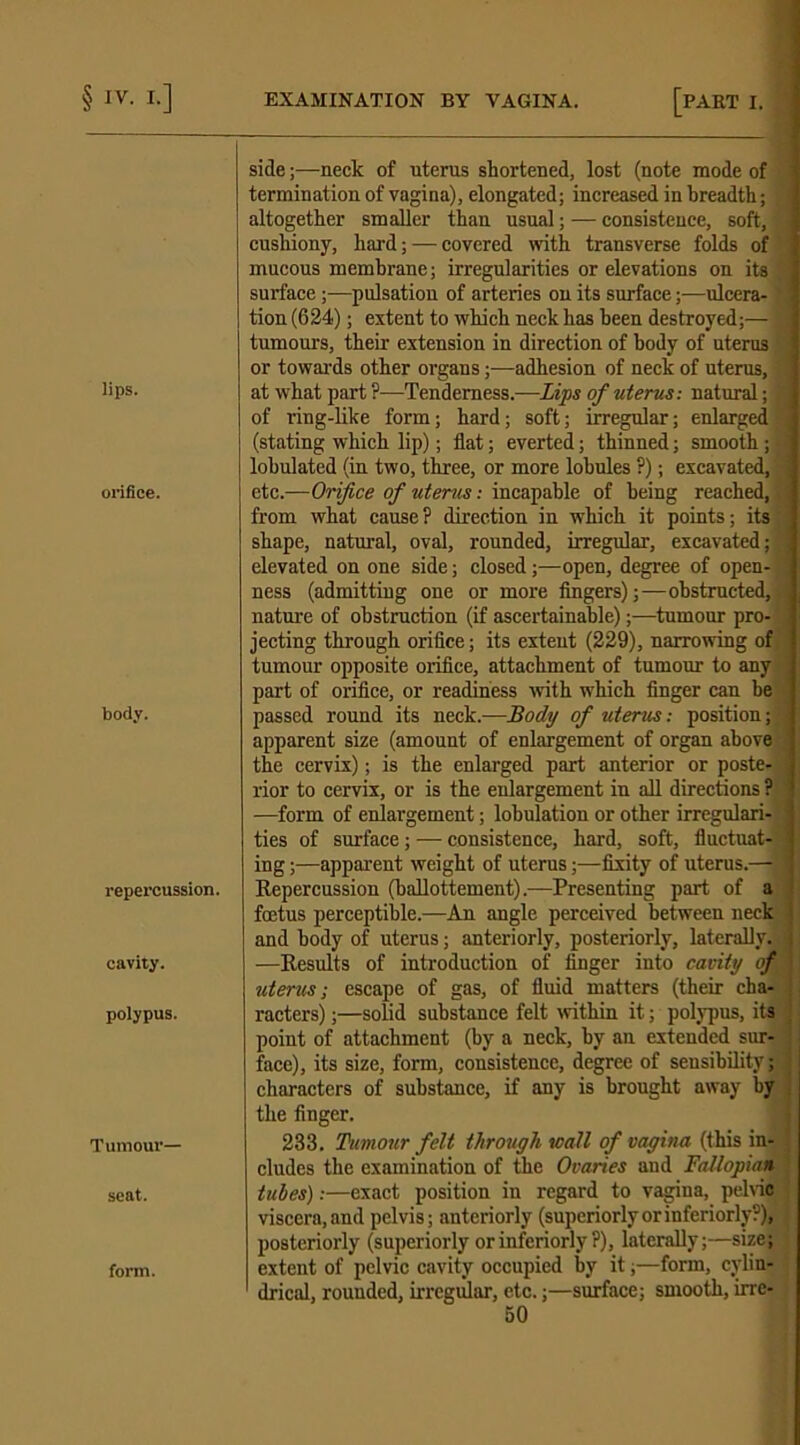 lips. orifice. body. repercussion. cavity. polypus. Tumour- seat. form. side;—neck of uterus shortened, lost (note mode of termination of vagina), elongated; increased in breadth; altogether smaller than usual; — consistence, soft, cushiony, hard; — covered with transverse folds of mucous membrane; irregularities or elevations on its surface;—pulsation of arteries on its surface ;■—ulcera- tion (624); extent to which neck has been destroyed;— tumours, their extension in direction of body of uterus or towards other organs;—adhesion of neck of uterus, at what part?—Tenderness.—Lips of uterus: natural; , of ring-like form; hard; soft; irregular; enlarged (stating which lip); flat; everted; thinned; smooth; lobulated (in two, three, or more lobules ?); excavated, etc.—Orifice of utems: incapable of being reached, from what cause? direction in which it points; its shape, natural, oval, rounded, irregular, excavated; elevated on one side; closed;—open, degree of open- ness (admitting one or more fingers);—obstructed,;, nature of obstruction (if ascertainable);—tumour pro- jecting through orifice; its extent (229), narrowing of tumour opposite orifice, attachment of tumour to any part of orifice, or readiness with which finger can be passed round its neck.—Body of uterus: position; apparent size (amount of enlargement of organ above the cervix); is the enlarged part anterior or poste- rior to cervix, or is the enlargement in all directions ? —form of enlargement; lobulation or other irregulari- ties of surface; — consistence, hard, soft, fluctuat- ing ;—apparent weight of uterus;—fixity of uterus.— Repercussion (ballottement).—Presenting part of a foetus perceptible.—An angle perceived between neck and body of uterus; anteriorly, posteriorly, laterally. —Results of introduction of finger into cavity of uterus; escape of gas, of fluid matters (their cha- racters) ;—solid substance felt within it; polypus, its point of attachment (by a neck, by an extended sur- face), its size, form, consistence, degree of seusibility; characters of substance, if any is brought away by the finger. 233. Tumour felt through wall of vagina (this in- cludes the examination of the Ovaries and Fallopian tubes):—exact position in regard to vagina, pelvic viscera,and pelvis; anteriorly (superiorlyorinferiorly?), posteriorly (superiorly or inferiorly ?), laterally;—size; extent of pelvic cavity occupied by it;—form, cylin- drical, rounded, irregular, etc.;—surface; smooth, irre-