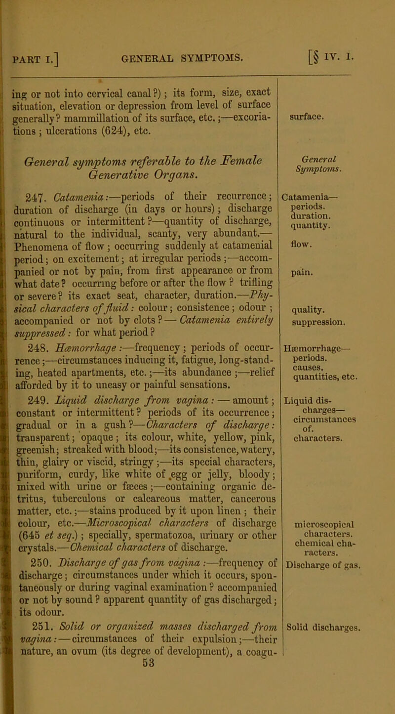 ing or not into cervical canal ?); its form, size, exact situation, elevation or depression from level of surface generally? mammillation of its surface, etc.;—excoria- tions ; ulcerations (624), etc. General symptoms referable to the Female Generative Organs. 247. Catamenia:—periods of their recurrence; ! duration of discharge (in days or hours); discharge continuous or intermittent ?—quantity of discharge, I natural to the individual, scanty, very abundant.— < Phenomena of flow; occurring suddenly at catamenial ii period; on excitement; at irregular periods;—accom- I panied or not by pain, from first appearance or from i what date ? occurring before or after the flow ? trifling \ or severe ? its exact seat, character, duration.—Phy- sical characters of fluid,: colour; consistence; odour ; i accompanied or not by clots ? — Catamenia entirely suppressed: for what period ? 248. Hcemorrhage :—frequency ; periods of occur- ; rence;—circumstances inducing it, fatigue, long-stand- ; ing, heated apartments, etc.;—its abundance ;—relief 1 afforded by it to uneasy or painful sensations. 249. Liquid discharge from vagina : — amount; i constant or intermittent ? periods of its occurrence; B gradual or in a gush?—Characters of discharge: transparent; opaque ; its colour, white, yellow, pink, I greenish; streaked with blood;—its consistence, watery, thin, glairy or viscid, stringy;—its special characters, puriform, curdy, like white of .egg or jelly, bloody; mixed with urine or fteces;—containing organic de- ! tritus, tuberculous or calcareous matter, cancerous matter, etc.;—stains produced by it upon linen ; their colour, etc.—Microscopical characters of discharge (645 et seq.); specially, spermatozoa, uriuary or other crystals.—Chemical characters of discharge. 250. Discharge of gas from vagina :—frequency of discharge; circumstances under which it occurs, spon- taneously or during vaginal examination ? accompanied or not by sound ? apparent quantity of gas discharged; its odour. 251. Solid or organised masses discharged from vagina: — circumstances of their expulsion;—their nature, an ovum (its degree of development), a coagu- 53 surface. General Symptoms. Catamenia— periods. duration. quantity. flow. pain. quality. suppression. Haemorrhage— periods, causes. quantities, etc. Liquid dis- charges— circumstances of. characters. microscopical characters, chemical cha- racters. Discharge of gas. Solid discharges.