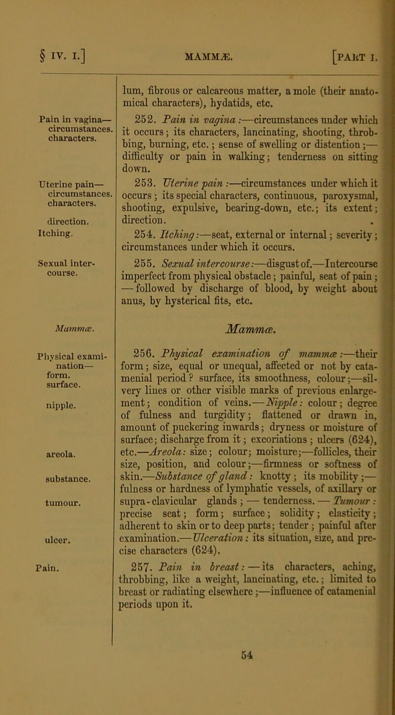 Pain in vagina— circumstances, characters. Uterine pain— circumstances, characters. direction. Itching. Sexual inter- course. Mammce. Physical exami nation- form, surface. nipple. areola. substance. tumour. ulcer. Pain. lum, fibrous or calcareous matter, a mole (their anato- mical characters), hydatids, etc. 252. Pain in vagina:—circumstances under which it occurs; its characters, lancinating, shooting, throb- bing, burning, etc.; sense of swelling or distention;— difficulty or pain in walking; tenderness on sitting down. 253. TJterine pain:—circumstances under which it occurs; its special characters, continuous, paroxysmal, shooting, expulsive, bearing-down, etc.; its extent; direction. . j 254. Itching:—seat, external or internal; severity; circumstances under which it occurs. 255. Sexual intercourse:—disgustof.—Intercourse imperfect from physical obstacle; painful, seat of pain; — followed by discharge of blood, by weight about anus, by hysterical fits, etc. Mammce. 256. Physical examination of mammce :—their form; size, equal or unequal, affected or not by cata- menial period ? surface, its smoothness, colour;—sil- very lines or other visible marks of previous enlarge- ment; condition of veins.—Nipple: colour; degree of fulness and turgidity; flattened or drawn in, amount of puckering inwards; dryness or moisture of surface; discharge from it; excoriations; ulcers (624), etc.—Areola: size; colour’; moisture;—follicles, their size, position, and colour;—firmness or softness of skin.—Substance of gland: knotty; its mobility;— jl fulness or hardness of lymphatic vessels, of axillary or supra-clavicular glands ; — tenderness. — Tumour .- 1 precise seat; form; surface; solidity; elasticity; s adherent to skin or to deep parts; tender; painful after examination.—Ulceration: its situation, size, and pre- cise characters (624). 257. Pain in breast:—its characters, aching, throbbing, like a weight, lancinating, etc.; limited to breast or radiating elsewhere;—influence of catamenial periods upon it. - — ,