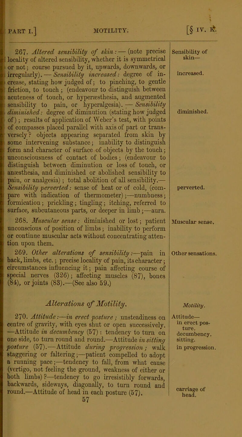 267- Altered sensibility of skin: — (note precise locality of altered sensibility, whether it is symmetrical or not; course pursued by it, upwards, downwards, or irregularly). — Sensibility increased: degree of in- crease, stating how judged of; to pinching, to gentle friction, to touch; (endeavour to distinguish between acuteness of touch, or hyperesthesia, and augmented sensibility to pain, or hyperalgesia). -— Sensibility diminished: degree of diminution (stating how judged of); results of application of Weber’s test, with points of compasses placed parallel with axis of part or trans- versely? objects appearing separated from skin by some intervening substance; inability to distinguish form and character of surface of objects by the touch; unconsciousness of contact of bodies; (endeavour to distinguish between diminution or loss of touch, or anaesthesia, and diminished or abolished sensibility to paiu, or analgesia); total abolition of all sensibility.— Sensibility perverted: sense of heat or of cold, (com- pare with indication of thermometer);—numbness; formication; prickling; tingling; itching, referred to surface, subcutaneous parts, or deeper in limb;—aura. 268. Muscular sense: diminished or lost; patient unconscious of position of limbs; inability to perform or continue muscular acts without concentrating atten- tion upon them. 269. Other alterations of sensibility:—pain in back, limbs, etc.; precise locality of pain, its character; circumstances intiuencing it; pain affecting course of special nerves (326); atfecting muscles (87), bones (84), or joints (83).—(See also 59.) Alterations of Motility. 270. Attitude:—in erect posture; unsteadiness on centre of gravity, with eyes shut or open successively. —Attitude in decumbency (57): tendency to turn on one side, to turn round and round.—Attitude in sitting posture (57).—Attitude during progression; walk staggering or faltering;—patient compelled to adopt a running pace;—tendency to fall, from what cause (vertigo, not feeling the ground, weakness of either or both limbs) ?—tendency to go irresistibly forwards, backwards, sideways, diagonally, to turn round and round.—Attitude of head in each posture (57). Sensibility of skin— increased. diminished. perverted. Muscular sense. Other sensations. Motility. Attitude— in erect pos- ture. decumbency. sitting. in progression. carriage of head.