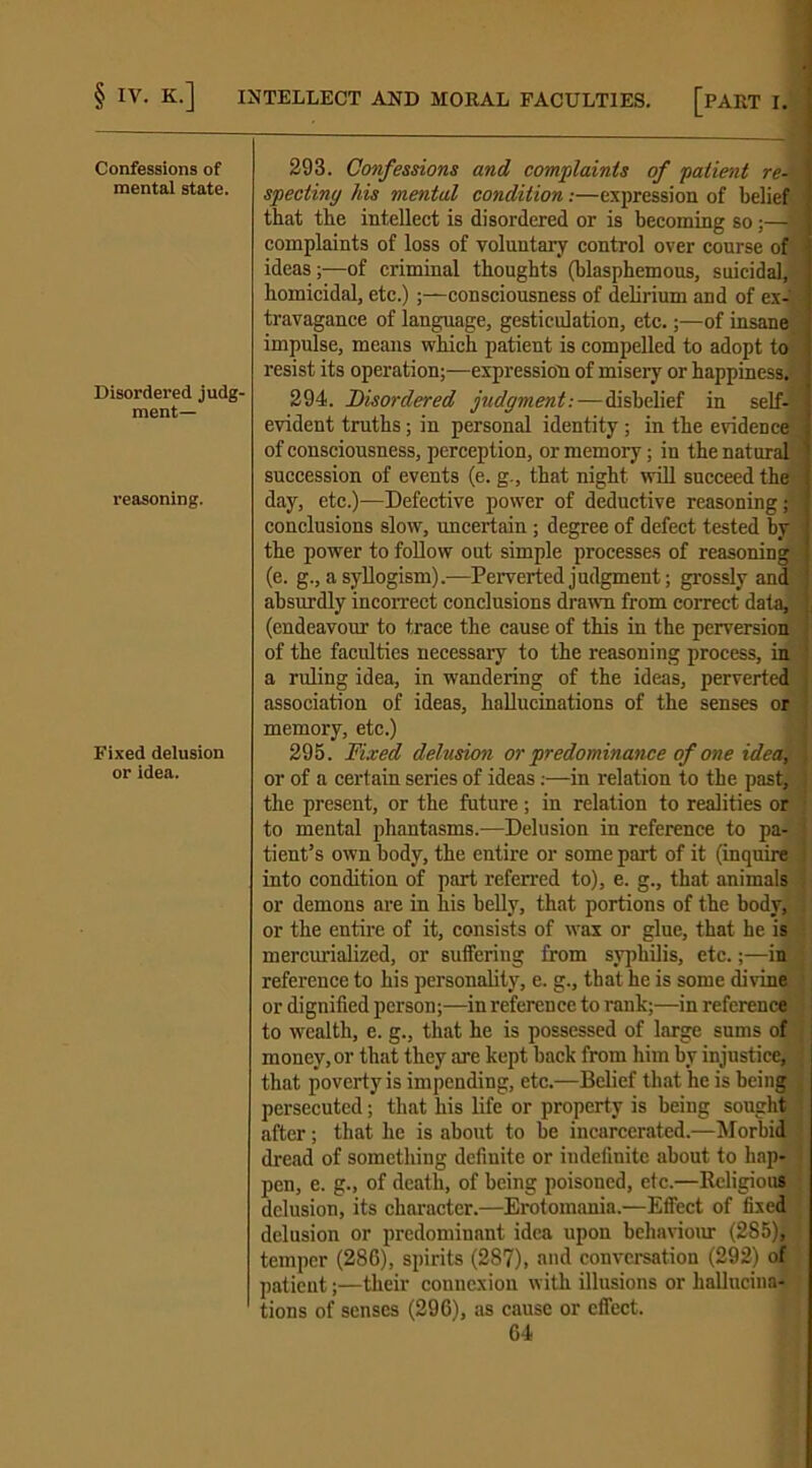 Confessions of mental state. 293. Confessions and complaints of patient re- specting his mental condition.-—expression of belief that the intellect is disordered or is becoming so ;— 1 complaints of loss of voluntary control over course of ideas;—of criminal thoughts (blasphemous, suicidal, homicidal, etc.);—consciousness of delirium and of ex- travagance of language, gesticulation, etc.;—of insane, impulse, means which patient is compelled to adopt to resist its operation;—expression of misery or happiness. Disordered judg- ment— 294. Disordered judgment.-—disbelief in self- I evident truths; in personal identity ; in the evidence of consciousness, perception, or memory; in the natural succession of events (e. g., that night will succeed the reasoning. day, etc.)—Defective power of deductive reasoning; ] conclusions slow, uncertain ; degree of defect tested by the power to follow out simple processes of reasoning (e. g., a syllogism).—Perverted judgment; grossly and -) absurdly incorrect conclusions drawn from correct data, 1 (endeavour to trace the cause of this in the perversion of the faculties necessary to the reasoning process, in a ruling idea, in wandering of the ideas, perverted j association of ideas, hallucinations of the senses or Fixed delusion or idea. memory, etc.) 295. Fixed delusion or predominance of one idea, j or of a certain series of ideas:—in relation to the past, j the present, or the future; in relation to realities or to mental phantasms.—Delusion in reference to pa- ! tient’s own body, the entire or some part of it (inquire j into condition of part referred to), e. g., that animals , or demons are in his belly, that portions of the body, ; or the entire of it, consists of wax or glue, that he is mercurialized, or suffering from syphilis, etc.;—in reference to his personality, e. g., that he is some divine or dignified person;—in reference to rank;-—-in reference to wealth, e. g., that he is possessed of large sums of money, or that they are kept back from him by injustice, that poverty is impending, etc.—Belief that he is being persecuted; that his life or property is being sought after; that he is about to be incarcerated.—Morbid dread of something definite or indefinite about to hap- pen, e. g., of death, of being poisoned, etc.—Religious delusion, its character.—Erotomania.—Effect of fixed delusion or predominant idea upon behaviour (285), temper (286), spirits (287), and conversation (292) of patient;—their connexion with illusions or hallucina- tions of senses (296), as cause or effect.