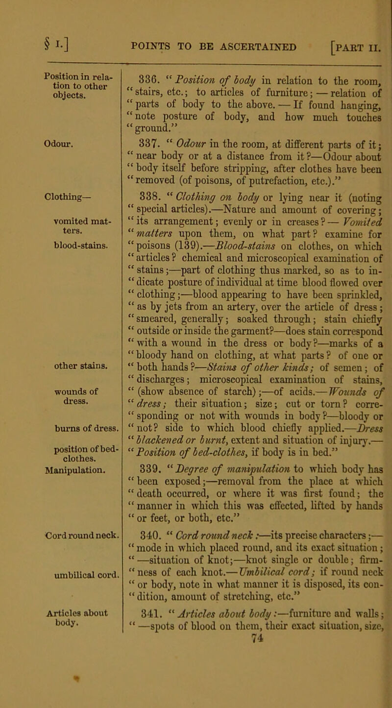 §'•] Position in rela- tion to other objects. Odour. Clothing— vomited mat- ters. blood-stains. other stains. wounds of dress. burns of dress. position of bed- clothes. Manipulation. Cord round neck. umbilical cord. Articles about body. POINTS TO BE ASCERTAINED [PART II. 336. “ Position of body in relation to the room, “ stairs, etc.; to articles of furniture; — relation of “ parts of body to the above. — If found hanging, “ note posture of body, and how much touches “ ground.” 337. “ Odour in the room, at different parts of it; “ near body or at a distance from it?—Odour about “ body itself before stripping, after clothes have been “removed (of poisons, of putrefaction, etc.).” 338. “ Clothing on body or lying near it (noting “ special articles).—Nature aud amount of covering; “ its arrangement; evenly or in creases ? — Vomited “ matters upon them, on what part ? examine for “poisons (139).—Blood-stains on clothes, on which “articles? chemical and microscopical examination of “ stains;—part of clothing thus marked, so as to in- “ dicate posture of individual at time blood flowed over “ clothing;—blood appearing to have been sprinkled, “ as by jets from an artery, over the article of dress ; “smeared, generally; soaked through; stain chiefly “ outside or inside the garment?—does stain correspond “ with a wound in the dress or body ?—marks of a “ bloody hand on clothing, at what parts ? of one or “ both hands ?—Stains of other kinds; of semen; of “ discharges; microscopical examination of stains, “ (show absence of starch);—of acids.— Wounds of “ dress; their situation; size; cut or torn ? corre- “ sponding or not with wounds in body ?—bloody or “not? side to which blood chiefly applied.—Dress “ blackened or burnt, extent and situation of injury.— “ Position of bed-clothes, if body is in bed.” 339. “ Degree of manipulation to which body has “ been exposed;—removal from the place at which “ death occurred, or where it was first found; the “ manner in which this was effected, lifted by hands “ or feet, or both, etc.” 340. “ Cord round neck;—its precise characters;— “ mode in which placed round, and its exact situation; “ —situation of knot;—knot single or double; firm- “ness of each knot.— Umbilical cord; if round neck “ or body, note in what manner it is disposed, its con- “ dition, amount of stretching, etc.” 341. “ Articles about body:—furniture and walls; “ —spots of blood on them, their exact situation, size,