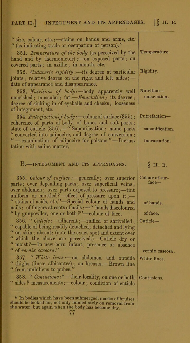 “size, colour, etc.;—stains on hands and arms, etc. “ (as indicating trade or occupation of person).” 351. Temperature of the body (as perceived by the hand and by thermometer);—on exposed parts; on covered parts; in axillae; in mouth, etc. 352. Cadaveric rigidity.—its degree at particular joints; relative degree on the right and left sides;— date of appearance and disappearance. 353. Nutrition of body.—body apparently well nourished; muscular; fat.—Emaciation ; its degree; degree of sinking in of eyeballs and cheeks; looseness of integument, etc. 354. Put refaction of body.—colour of surface (355); coherence of parts of body, of bones and soft parts; state of cuticle (356).—“Saponification; name parts “ converted into adipocire, and degree of conversion; “—examination of adipocire for poisons.”—Incrus- tation with saline matter. B.—INTEGUMENT AND ITS APPENDAGES. 355. Colour of surface:—generally; over superior parts; over depending parts; over superficial veins; over abdomen; over parts exposed to pressure;—tint uniform or mottled?—effect of pressure upon it;— “ stains of acids, etc.”—Special colour of hands and nails; of fingers at roots of nails;—“ hands discoloured “ by gunpowder, one or both ?”—colour of face. 356. “ Cuticle:—adherent;—ruffled or shrivelled; “ capable of being readily detached; detached and lying “ on skin; absent; (note the exact spot and extent over “ which the above are perceived.)—Cuticle dry or “ moist?—In new-born infant, presence or absence “ of vernix caseosa.” 357. “ White lines:—on abdomen and outside “ thighs (linese albicantes); on breasts.—Brown line “ from umbilicus to pubes.” 358. “ Contusions :*—their locality; on one or both “ sides ? measurements;—colour; condition of cuticle * In bodies which have been submerged, marks of bruises should be looked for, not only immediately on removal from the water, but again when the body has become dry 77 Temperature. Rigidity. Nutrition- emaciation. Putrefaction— saponification, incrustation. § n. B. Colour of sur- face— of hands. of face. Cuticle— vernix caseosa. White lines. Contusions.