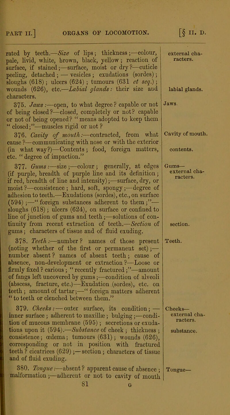 rated by teeth.—Size of lips; thickness;—colour, pale, livid, white, brown, black, yellow; reaction of surface, if stained;—surface, moist or dry?—cuticle peeling, detached; — vesicles; exudations (sordes); sloughs (618); ulcers (624); tumours (631 et seq.); wounds (626), etc.—Labial glands: their size aud characters. 375. Jaws:—open, to what degree? capable or not of being closed?—closed, completely or not? capable or not of being opened? “ means adopted to keep them “ closed;”—muscles rigid or not ? 376. Cavity of mouth:—contracted, from what cause ?—communicating with nose or with the exterior (in what way?)—Contents; food, foreign matters, etc. “ degree of impaction.” 377. Gums:—size;—colour; generally, at edges (if purple, breadth of purple line and its definition; if red, breadth of line and intensity);—surface, dry, or moist ?—consistence ; hard, soft, spongy;—degree of adhesion to teeth.—Exudations (sordes), etc., on surface (594);—“ foreign substances adherent to them;”— sloughs (618); ulcers (624), on surface or confined to line of junction of gums and teeth;—solutions of con- tinuity from recent extraction of teeth.—Section of gums; characters of tissue and of fluid exuding. 378. Teeth:—number ? names of those present (noting whether of the first or permanent set);— number absent ? names of absent teeth; cause of absence, non-development or extraction?—Loose or firmly fixed ? carious ; “ recently fractured;”—amount of fangs left uncovered by gums;—condition of alveoli (abscess, fracture, etc.)—Exudation (sordes), etc. on teeth; amount of tartar;—“ foreign matters adherent “ to teeth or clenched between them.” 379. Cheeks:—outer surface, its condition; — inner surface ; adherent to maxilla;; bulging;—condi- tion of mucous membrane (595); secretions or exuda- tions upon it (594).—Substance of cheek; thickness ; consistence; oedema; tumours (631); wounds (626), corresponding or not in position with fractured teeth ? cicatrices (629);—section; characters of tissue and of fluid exuding. 380. Tongue:—absent? apparent cause of absence; malformation;—adherent or not to cavity of mouth 81 G external cha- racters. labial glands. Jaws. Cavity of mouth, contents. Gums— external cha- racters. section. Teeth. Cheeks— external cha- racters. substance. Tongue—