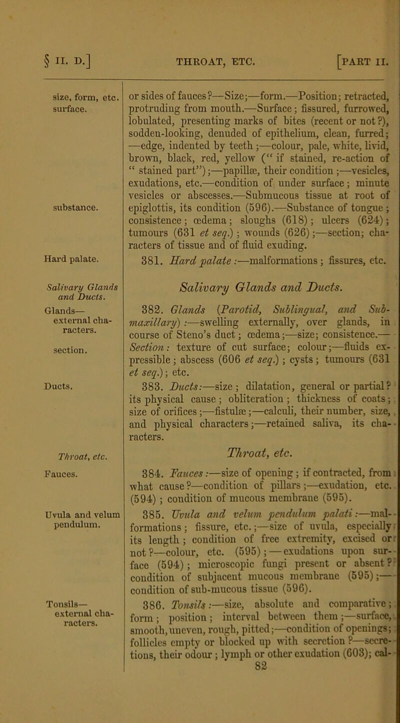 size, form, etc. surface. substance. Hard palate. Salivary Glands and, Ducts. Glands— external cha- racters. section. Ducts. Throat, etc. Fauces. Uvula and velum pendulum. Tonsils— external cha- racters. or sides of fauces?—Size;—form.—Position; retracted, protruding from mouth.—Surface; fissured, furrowed, lobulated, presenting marks of bites (recent or not ?), sodden-looking, denuded of epithelium, clean, furred; —edge, indented by teeth ;—colour, pale, white, livid, brown, black, red, yellow (“ if stained, re-action of “ stained part5’);—papillae, their condition ;—vesicles, exudations, etc.—condition of: under surface; minute vesicles or abscesses.—Submucous tissue at root of epiglottis, its condition (596).—Substance of tongue ; consistence; cedema; sloughs (618); ulcers (624); tumours (681 et seq.); wounds (626);—section; cha- racters of tissue and of fluid exuding. 381. Hard, palate:—malformations; fissures, etc. Salivary Glands and Ducts. 382. Glands {Parotid, Sublingual, and Sub- maxillary) :■—swelling externally, over glands, in course of Steno’s duct; cedema;—size; consistence.— Section: texture of cut surface; colour;—fluids ex- pressible ; abscess (606 et seq.); cysts; tumours (631 et seq.); etc. 383. Ducts:—size; dilatation, general or partial? its physical cause ; obliteration ; thickness of coats; size of orifices;—fistuke;—calculi, their number, size,, and physical characters;—retained saliva, its clia- - racters. Throat, etc. 384. Fauces:—size of opening; if contracted, from i what cause ?—condition of pillars ;—exudation, etc. (594); condition of mucous membrane (595). 385. Uvula and velum pendulum palati:—mal- formations; fissure, etc.;—size of uvula, especially, its length; condition of free extremity, excised or not?—colour, etc. (595);—exudations upon sur- face (594); microscopic fungi present or absent ? condition of subjacent mucous membrane (595);— condition of sub-mucous tissue (596). 386. Tonsils:—size, absolute and comparative; form; position; interval between them;—surface,:, smooth,uneven, rough, pitted;—condition of openings; follicles empty or blocked up with secretion ?—secre- ■ tions, their od’our; lymph or other exudation (603); cal-