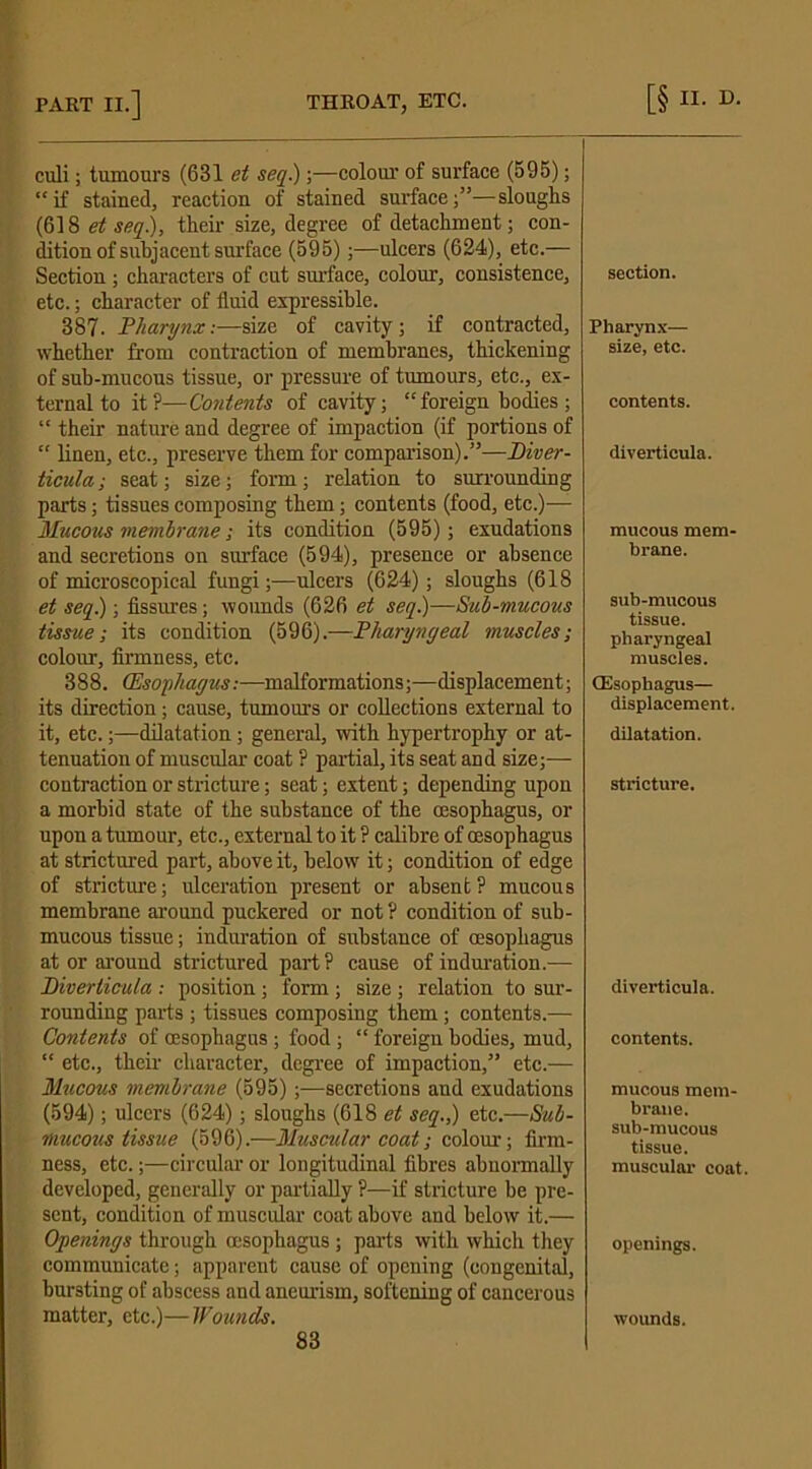 culi; tumours (631 et seq.);—colour of surface (595); “if stained, reaction of stained surface;’5—sloughs (618 et seq), their size, degree of detachment; con- dition of subjacent surface (595);—ulcers (624), etc.— Section ; characters of cut surface, colour, consistence, etc.; character of fluid expressible. 387. Pharynx:—size of cavity; if contracted, whether from contraction of membranes, thickening of sub-mucous tissue, or pressure of tumours, etc., ex- ternal to it?—Contents of cavity; “foreign bodies ; “ their nature and degree of impaction (if portions of “ linen, etc., preserve them for comparison).”—Diver- ticula ; seat; size; form; relation to surrounding parts; tissues composing them; contents (food, etc.)— Mucotis membrane; its condition (595); exudations and secretions on surface (594), presence or absence of microscopical fungi;—ulcers (624); sloughs (618 et seq.); fissures; wounds (626 et seq.)—Sub-mucous tissue-, its condition (596).—Pharyngeal muscles; colour, firmness, etc. 388. (Esophagus:—malformations;—displacement; its direction; cause, tumours or collections external to it, etc.;—dilatation; general, with hypertrophy or at- tenuation of muscular coat ? partial, its seat and size;— contraction or stricture; seat; extent; depending upon a morbid state of the substance of the oesophagus, or upon a tumour, etc., external to it ? calibre of oesophagus at strictured part, above it, below it; condition of edge of stricture; ulceration present or absent? mucous membrane around puckered or not ? condition of sub- mucous tissue; induration of substance of oesophagus at or around strictured part? cause of induration.— Diverticula : position; form ; size ; relation to sur- rounding parts ; tissues composing them; contents.— Contents of oesophagus ; food ; “ foreign bodies, mud, “ etc., then- character, degree of impaction,” etc.— Mucous membrane (595);-—secretions and exudations (594); ulcers (624); sloughs (618 et seq.) etc.—Sub- mucous tissue (596).—Muscular coat; colour; firm- ness, etc.;—circular or longitudinal fibres abnormally developed, generally or partially ?—if stricture be pre- sent, condition of muscular coat above and below it.— Openings through oesophagus ; parts with which they communicate; apparent cause of opening (congenital, bursting of abscess and aneurism, softening of cancerous matter, etc.)—Wounds. 83 section. Pharynx— size, etc. contents. diverticula. mucous mem- brane. sub-mucous tissue. pharyngeal muscles. (Esophagus— displacement. dilatation. stricture. diverticula. contents. mucous mem- brane, sub-mucous tissue. muscular coat. openings. wounds.