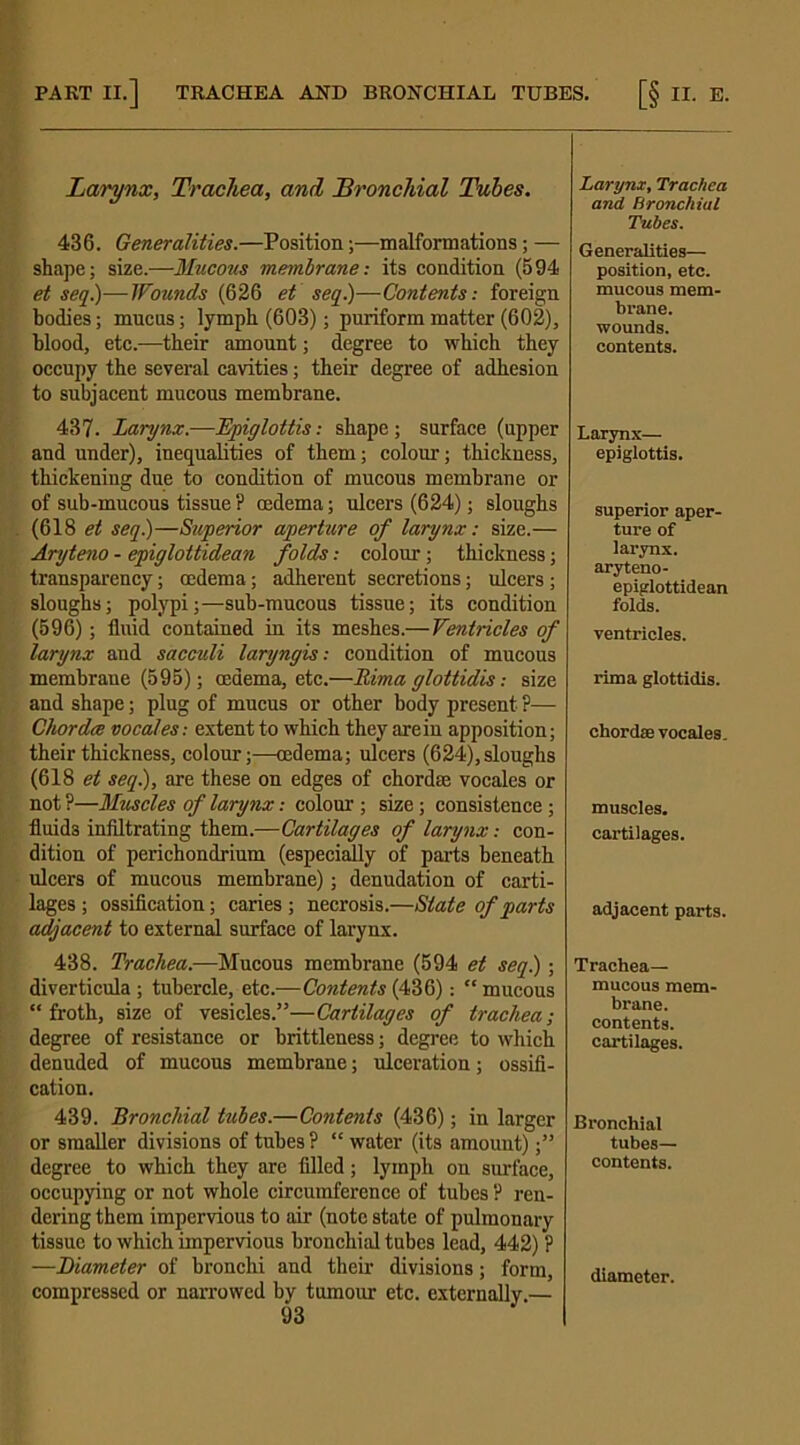 PART II.] TRACHEA AND BRONCHIAL TUBES. [§ II. E, Larynx, Trachea, and 'Bronchial Tubes. 436. Generalities.—Position;—malformations; — shape; size.—Mucous membraneits condition (594 et seq.)—Wounds (626 et seq.)—Contents: foreign bodies; mucus; lymph (603); puriform matter (602), blood, etc.—their amount; degree to which they occupy the several cavities; their degree of adhesion to subjacent mucous membrane. 437. Larynx.—Epiglottis: shape; surface (upper and under), inequalities of them; colour; thickness, thickening due to condition of mucous membrane or of sub-mucous tissue ? oedema; ulcers (624); sloughs (618 et seq.)—Superior aperture of larynx: size.— Aryteno - epiglottidean folds: colour; thickness; transparency; oedema; adherent secretions; ulcers; sloughs; polypi;—sub-mucous tissue; its condition (596); fluid contained in its meshes.—Ventricles of larynx and sacculi laryngis: condition of mucous membrane (595); oedema, etc.—Rima glottidis: size and shape; plug of mucus or other body present ?— Chorda vocales: extent to which they are in apposition; their thickness, colour;—oedema; ulcers (624),sloughs (618 et seq.), are these on edges of chord® vocales or not ?—Muscles of larynx: colour ; size; consistence; fluids infiltrating them.—Cartilages of larynx: con- dition of perichondrium (especially of parts beneath ulcers of mucous membrane); denudation of carti- lages ; ossification; caries ; necrosis.—State of parts adjacent to external surface of larynx. 438. Trachea.—Mucous membrane (594 et seq) ; diverticula; tubercle, etc.—Contents (436): “mucous “froth, size of vesicles.”—Cartilages of trachea; degree of resistance or brittleness; degree to which denuded of mucous membrane; ulceration; ossifi- cation. 439. Bronchial tubes.—Contents (436); in larger or smaller divisions of tubes? “ water (its amount);” degree to which they are filled; lymph on surface, occupying or not whole circumference of tubes ? ren- dering them impervious to air (note state of pulmonary tissue to which impervious bronchial tubes lead, 442) ? —Diameter of bronchi and their divisions; form, compressed or narrowed by tumour etc. externally.— 93 Larynx, Trachea and Bronchial Tubes. Generalities— position, etc. mucous mem- brane, wounds, contents. Larynx— epiglottis. superior aper- ture of larynx, aryteno- epiglottidean folds. ventricles, rima glottidis. chordae vocales. muscles. cartilages. adjacent parts. Trachea- mucous mem- brane, contents, cartilages. Bronchial tubes— contents. diameter.