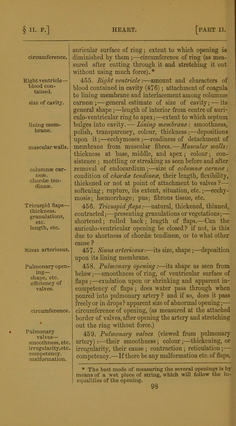 circumference. Right ventricle- blood con- tained. size of cavity. lining mem- brane. muscular walls. columns; car- nese. chordae ten- dineae. Tricuspid flaps— thickness, granulations, etc. length, etc. Sinus arteriosus. Pulmonary open- ing- shape, etc. efficiency of valves. circumference. Pulmonary valves— smoothness, etc. irregularity,etc. competency, malformation. auricular surface of ring; extent to which opening is diminished by them;—circumference of ring (as mea- sured after cutting through it and stretching it out without using much force).* 455. liight ventricle:—amount and characters of blood contained in cavity (476); attachment of coagula to lining membrane and interlacement among column® came®;—general estimate of size of cavity;—its general shape;—length of interior from centre of auri- culo-ventricular ring to apex;—extent to which septum bulges into cavity. -— Lining membrane; smoothness, polish, transparency, colour, thickness;—depositions upon it;—ecchymoses ;—readiness of detachment of membrane from muscular fibres.—Muscular walls: thickness at base, middle, and apex; colour; con- sistence ; mottling or streaking as seen before and after removal of endocardium ;—size of columnre earners ; condition of cliordce tendinece, their length, flexibility, thickened or not at point of attachment to valves ?— softening; rupture, its extent, situation, etc.;—ecchy- mosis; haemorrhage; pus; fibrous tissue, etc. 456. Tricuspid flags:—natural, thickened, thinned, contracted;—presenting granulations or vegetations;— shortened; rolled back; length of flaps.—Can the auriculo-ventricular opening be closed ? if not, is this due to shortness of chord® tendine®, or to what other cause ? 457. Sinus arteriosus:—its size, shape;—deposition upon its lining membrane. 458. Pulmonary opening:—its shape as seen from below;—smoothness of ring, of ventricular surface of flaps ;—exudation upon or shrinking and apparent in- competency of flaps; does water pass through when poured into pulmonary artery ? and if so, does it pass freely or in drops? apparent size of abnormal opening;— circumference of opening, (as measured at the attached border of valves, after opening the artery and stretching out the ring without force.) 459. Pulmonary valves (viewed from pulmonary artery):—their smoothness; colour;—thickening, or irregularity, their cause; contraction ; reticulation;— competency.—If there be any malformation etc. of flaps, * The best mode of measuring the several openings is by moans of a wet piece of string, which will follow the in- equalities of the opening.