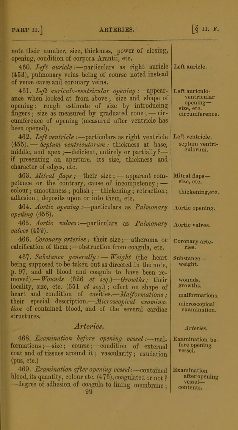 note their number, size, thickness, power of closing, opening, condition of corpora Arantii, etc. 460. Left auricle:—particulars as tight auricle (453), pulmonary veins being of course noted instead of vense cavse and coronary veins. 461. Left auriculo-ventricular opening:—appear- ance when looked at from above; size and shape of opening; rough estimate of size by introducing fingers; size as measured by graduated cone ; — cir- cumference of opening (measured after ventricle has been opened). 462. Left ventricle:—particulars as right ventricle (455). — Septum ventriculorum : thickness at base, middle, and apex;—deficient, entirely or partially ?— if presenting an aperture, its size, thickness and character of edges, etc. 463. Mitral flaps;—their size;—apparent com- petence or the contrary, cause of incompetency; — colour; smoothness; polish;—thickening; retraction; adhesion; deposits upon or into them, etc. 464. Aortic opening:—particulars as Pulmonary opening (458). 465. Aortic valves:—particulars as Pulmonary valves (459). 466. Coronary arteries; their size;—atheroma or calcification of them;—obstruction from coagula, etc. 467. Substance generally.- — Weight (the heart being supposed to be taken out as directed in the note, p. 97, and all blood and coagula to have been re- moved).— Wounds (626 et seq.)—Growths-, their locality, size, etc. (651 et seq) ; effect on shape of heart and condition of cavities.—Malformations; their special description.—Microscopical examina- tion of contained blood, and of the several cardiac structures. Arteries. 468. Examination before opening vessel:—mal- formations ;—size; course;—condition of external coat and of tissues around it; vascularity; exudation (pus, etc.) 469. Examination after opening vessel:—contained blood, its quantity, colour etc. (476), coagulated or not ? —degree of adhesion of coagula to lining membrane • 99 Left auricle. Left auriculo- ventricular opening— size, etc. circumference. Left ventricle, septum ventri- culorum. Mitral flaps— size, etc. thickening,etc. Aortic opening. Aortic valves. Coronary arte- ries. Substance— weight. wounds. growths. malformations. microscopical examination. Arteries. Examination be- fore opening vessel. Examination after opening vessel— contents.