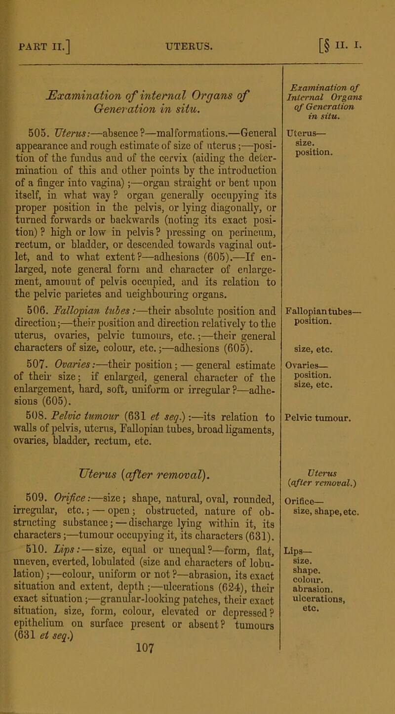 Examination of internal Organs of Generation in situ. 505. Uterus:—absence?—malformations.—General appearance and rough estimate of size of uterus;—posi- tion of the fundus aud of the cervix (aiding the deter- mination of this and other points by the introduction of a finger into vagina);—organ straight or bent upon itself, in what way ? organ generally occupying its proper position in the pelvis, or lying diagonally, or turned forwards or backwards (noting its exact posi- tion) ? high or low in pelvis P pressing on perineum, rectum, or bladder, or descended towards vaginal out- let, and to what extent ?—adhesions (605).—If en- larged, note general form and character of enlarge- ment, amount of pelvis occupied, and its relation to the pelvic parietes and neighbouring organs. 506. Fallopian lubes:—then’ absolute position and direction;—their position and direction relatively to the uterus, ovaries, pelvic tumours, etc.;—their general characters of size, colour, etc.;—adhesions (605). 507. Ovaries:—their position; — general estimate of their size; if enlarged, general character of the enlargement, hard, soft, uniform or irregular ?—adhe- sions (605). 508. Pelvic tumour (631 et seq.):—its relation to walls of pelvis, uterus. Fallopian tubes, broad ligaments, ovaries, bladder, rectum, etc. Uterus (after removal). 509. Orifice:—size; shape, natural, oval, rounded, irregular, etc.; — open; obstructed, nature of ob- structing substance; —discharge lying within it, its characters;—tumour occupying it, its characters (631). 510. Lips: — size, equal or unequal?—form, flat, uneven, everted, lobulated (size and characters of lobu- lation) ;—colour, uniform or not ?—abrasion, its exact situation and extent, depth;—ulcerations (624), their exact situation;—granular-looking patches, their exact situation, size, form, colour, elevated or depressed? epithelium on surface present or absent? tumours (631 et seq.) 107 Examination of Internal Organs of Generation in situ. Uterus— size. position. Fallopian tubes— position. size, etc. Ovaries— position, size, etc. Pelvic tumour. Uterus {after removal.) Orifice— size, shape, etc. Lips— size, shape, colour, abrasion, ulcerations, etc.