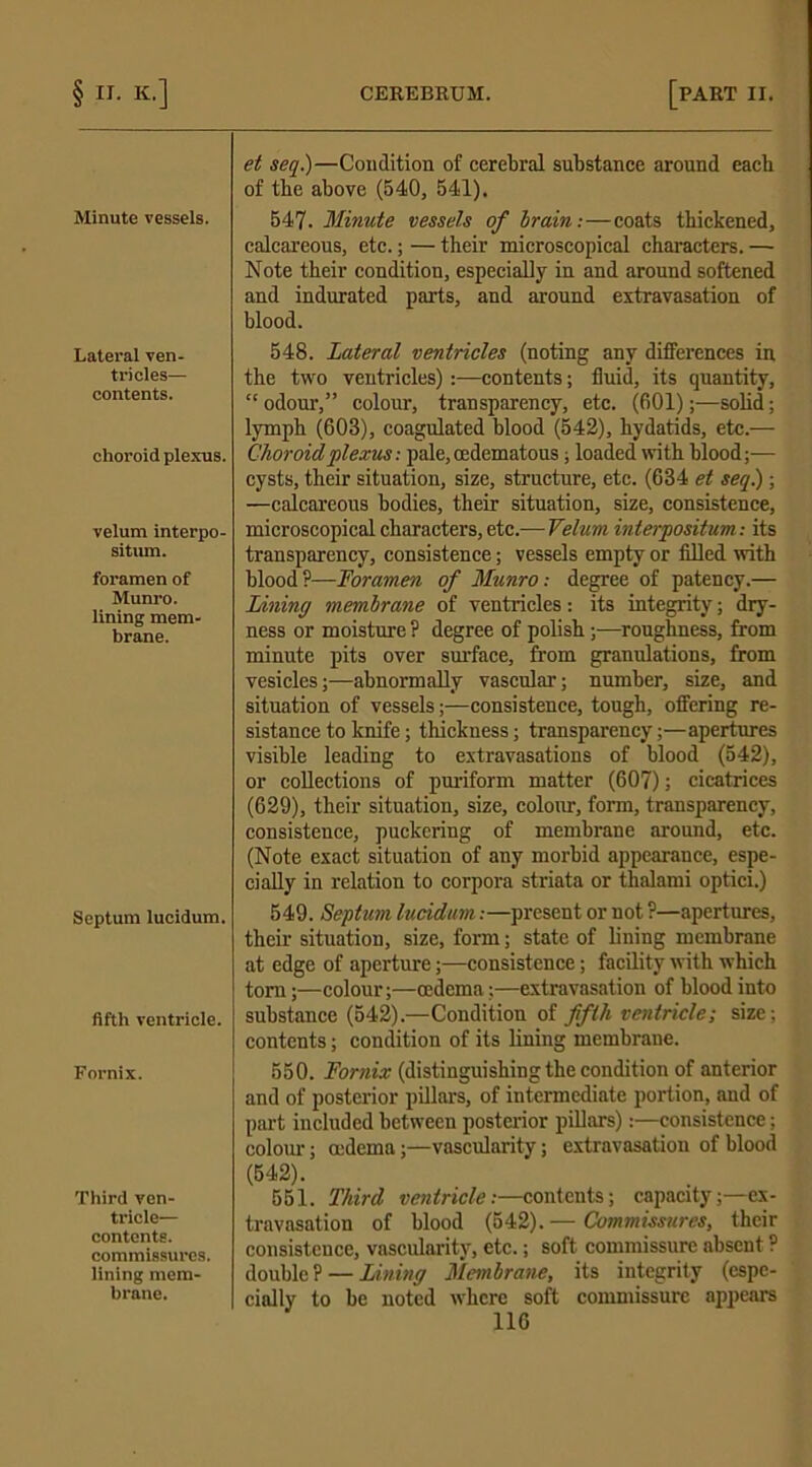 Minute vessels. Lateral ven- tricles— contents. choroid plexus. velum interpo- sition. foramen of Munro. lining mem- brane. Septum lucidum. fifth ventricle. Fornix. Third ven- tricle— contents, commissures, lining mem- brane. et seq.)—Condition of cerebral substance around each of tbe above (540, 541), 547. Minute vessels of brain:—coats thickened, calcareous, etc.; — their microscopical characters. — Note their condition, especially in and around softened and indurated parts, and around extravasation of blood. 548. Lateral ventricles (noting any differences in the two ventricles):—contents; fluid, its quantity, “ odour,” colour, transparency, etc. (601);—solid; lymph (603), coagulated blood (542), hydatids, etc.— Choroid plexus: pale, cedematous, loaded with blood;— cysts, their situation, size, structure, etc. (634 et seq.); —calcareous bodies, their situation, size, consistence, microscopical characters, etc.-—Velum interpositum: its transparency, consistence; vessels empty or filled with blood?—Foramen of Munro: degree of patency.— Lining membrane of ventricles: its integrity; dry- ness or moisture ? degree of polish ;—roughness, from minute pits over surface, from granulations, from vesicles;—abnormally vascular-; number, size, and situation of vessels;—consistence, tough, offering re- sistance to knife; thickness; transparency;—apertures visible leading to extravasations of blood (542), or collections of puriform matter (607); cicatrices (629), their situation, size, colour, form, transparency, consistence, puckering of membrane around, etc. (Note exact situation of any morbid appearance, espe- cially in relation to corpora striata or thalami optici.) 549. Septum lucidum:—present or not ?—apertures, their situation, size, form; state of lining membrane at edge of aperture;—consistence; facility with which tom;—colour;—oedema;—extravasation of blood into substance (542).—Condition of fifth ventricle; size; contents; condition of its lining membrane. 550. Fornix (distinguishing the condition of anterior and of posterior pillars, of intermediate portion, and of part included between posterior pillars):—consistence; colour; oedema;—vascularity; extravasation of blood (542). 551. Third ventricle:—contents; capacity;—ex- travasation of blood (542).— Commissures, their consistence, vascularity, etc.; soft commissure absent ? double? — Lining Membrane, its integrity (espe- cially to be noted where soft commissure appears