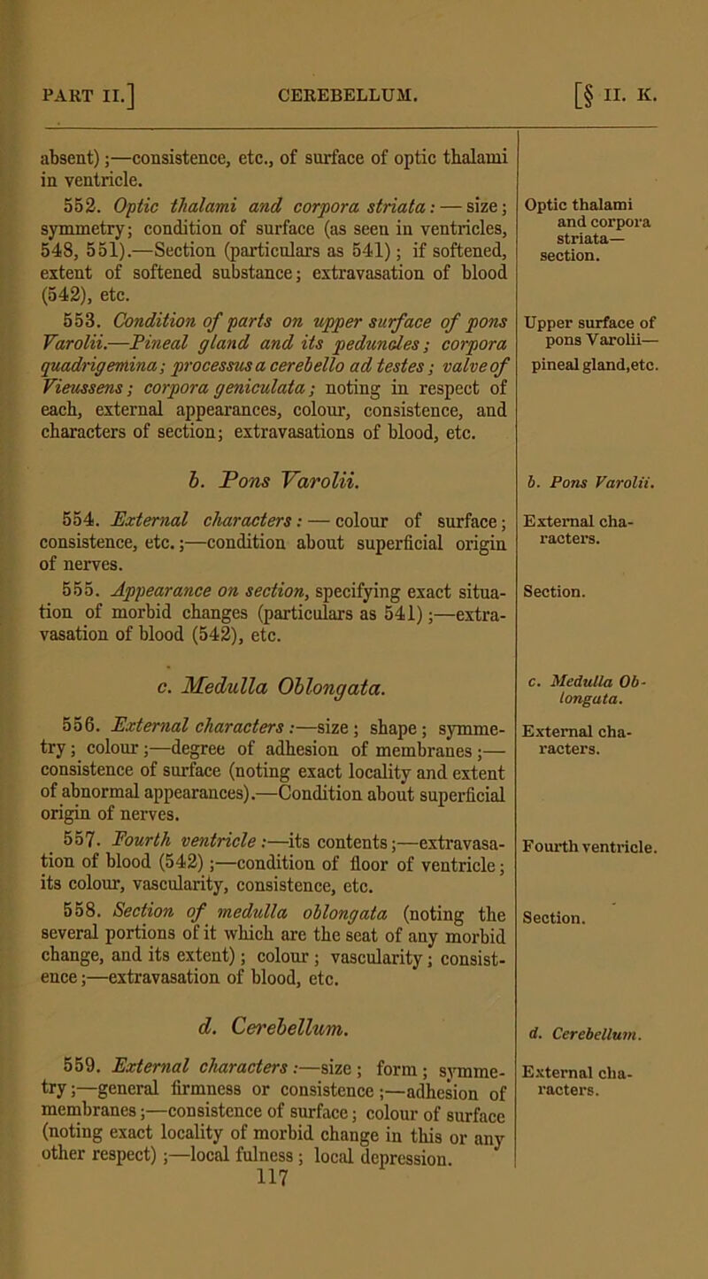 absent);—consistence, etc., of sui-face of optic thalami in ventricle. 552. Optic tlialami and corpora striata: — size; symmetry; condition of surface (as seen in ventricles, 548, 551).—Section (particulars as 541); if softened, extent of softened substance; extravasation of blood (542), etc. 558. Condition of parts on upper surface of pons Varolii.—Pineal gland and its peduncles; corpora quadrigemina; processus a cerelello ad testes; valveof Vieussens; corpora geniculata; noting in respect of each, external appearances, colour, consistence, and characters of section; extravasations of blood, etc. b. Pons Varolii. 554. External characters: — colour of surface; consistence, etc.;—condition about superficial origin of nerves. 555. Appearance on section, specifying exact situa- tion of morbid changes (particulars as 541);—extra- vasation of blood (542), etc. c. Medulla Oblongata. 556. External characters:—size; shape; symme- try ; colour;—degree of adhesion of membranes;— consistence of surface (noting exact locality and extent of abnormal appearances).—Condition about superficial origin of nerves. 557. Fourth ventricle:—its contents;—extravasa- tion of blood (542);—condition of floor of ventricle; its colour, vascularity, consistence, etc. 558. Section of medulla ollongata (noting the several portions of it which arc the seat of any morbid change, and its extent); colour; vascularity; consist- ence ;—extravasation of blood, etc. d. Cerebellum. 559. External characters:—size; form; svinme- try;—general firmness or consistence ;—adhesion of membranes;—consistence of surface; colour of surface (noting exact locality of morbid change in this or any other respect);—local fulness; local depression. 117 Optic thalami and corpora striata— section. Upper surface of pons Varolii— pineal gland,etc. b. Pons Varolii. External cha- racters. Section. c. Medulla Ob- longata. External cha- racters. Fourth ventricle. Section. d. Cerebellum. External cha- racters.
