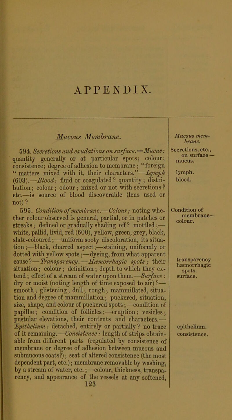 APPENDIX. Mucous Membrane. 594. Secretions and exudations on surface.—Mucus: quantity generally or at particular spots; colour; consistence; degree of adhesion to membrane; “foreign “ matters mixed with it, their characters.”—Lymph (603).—Blood: fluid or coagulated? quantity; distri- bution ; colour; odour; mixed or not with secretions ? etc.—is source of blood discoverable (lens used or not) ? 595. Condition of membrane.—Colour; noting whe- ther colour observed is general, partial, or in patches or streaks; defined or gradually shading off? mottled;— white, pallid, livid, red (600), yellow, green, grey, black, slate-coloured;—uniform sooty discoloration, its situa- tion ;—black, charred aspect;—staining, uniformly or dotted with yellow spots;—dyeing, from what apparent cause?—Transparency.—Hccmorrliagic spots; their situation; colour; definition ; depth to which they ex- tend ; effect of a stream of water upon them.—Surface: dry or moist (noting length of time exposed to air) ?— smooth; glistening; dull; rough; mammillated, situa- tion and degree of mammillation; puckered, situation, size, shape, and colour of puckered spots;—condition of papillee; condition of follicles;—eruption; vesicles; pustular elevations, their contents and characters.— Epithelium: detached, entirely or partially ? no trace of it remaining.—Consistence: length of strips obtain- able from different parts (regulated by consistence of membrane or degree of adhesion between mucous and submucous coats?); seat of altered consistence (the most dependent part, etc.); membrane removable by washing, by a stream of water, etc.;—colour, thickness, transpa- rency, and appearance of the vessels at any softened, 123 Mucous mem- brane. Secretions, etc., on surface — mucus. lymph. blood. Condition of membrane- colour. transparency haemorrhagic spots. surface. epithelium. consistence.