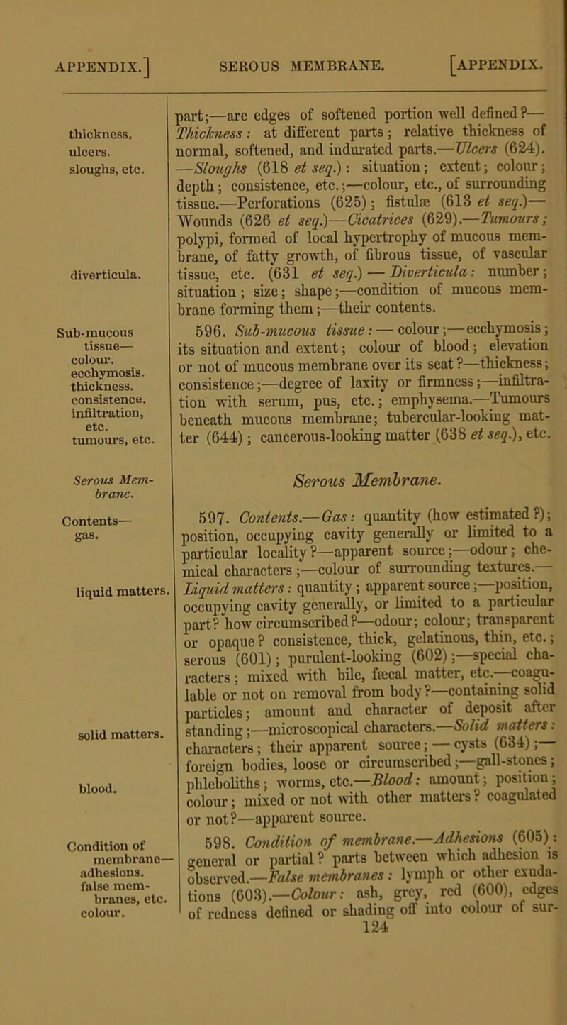 thickness, ulcers, sloughs, etc. diverticula. Sub- mucous tissue— colour, ecchymosis. thickness, consistence, infiltration, etc. tumours, etc. Serous Mem- brane. Contents— gas. liquid matters. solid matters. blood. Condition of membrane- adhesions, false mem- branes, etc. colour. part;—are edges of softened portion well defined?— Thickness: at different parts; relative thickness of normal, softened, and indurated parts.—TJleers (624). —Sloughs (618 et seq.): situation; extent; colour; depth; consistence, etc.;—colour, etc., of surrounding tissue.—Perforations (625); fistulas (613 et seq.)— Wounds (626 et seq.)—Cicatrices (629).—Tumours; polypi, formed of local hypertrophy of mucous mem- brane, of fatty growth, of fibrous tissue, of vascular tissue, etc. (631 et seq.) — Diverticula: number; situation; size; shape;—condition of mucous mem- brane forming them;—their contents. 596. Sub-mucous tissue: — colour;—ecchymosis; its situation and extent; colour of blood; elevation or not of mucous membrane over its seat ?—thickness; consistence;—degree of laxity or firmness;—infiltra- tion with serum, pus, etc.; emphysema.—Tumours beneath mucous membrane; tubercular-looking mat- ter (644); cancerous-looking matter (638 et seq.), etc. Serous Membrane. 597. Contents—Gas: quantity (how estimated?); position, occupying cavity generally or limited to a particular locality ?—apparent source;—odour; che- mical characters ;—colour of surrounding textures. Liquid matters: quantity; apparent source;—position, occupying cavity generally, or limited to a particular part? how circumscribed?—odour; colour; transparent or opaque ? consistence, thick, gelatinous, thin, etc.; serous (601); purulent-looking (602);—special cha- racters ; mixed with bile, ftecal matter, etc.—coagu- lable or not on removal from body?—containing solid particles; amount and character of deposit after standing;—microscopical characters.—Solid matters: characters; their apparent source; — cysts (634); foreign bodies, loose or circumscribed;—gall-stones; phleboliths; worms, etc.—Blood: amount; position; colour; mixed or not with other matters? coagulated or not?—apparent source. 598. Condition of membrane.—Adhesions (605): general or partial ? parts between which adhesion is observed.—False membranes: lymph or other exuda- tions (603).—Colour: ash, grey, red (600), edges of redness defined or shading off into colour of sur-