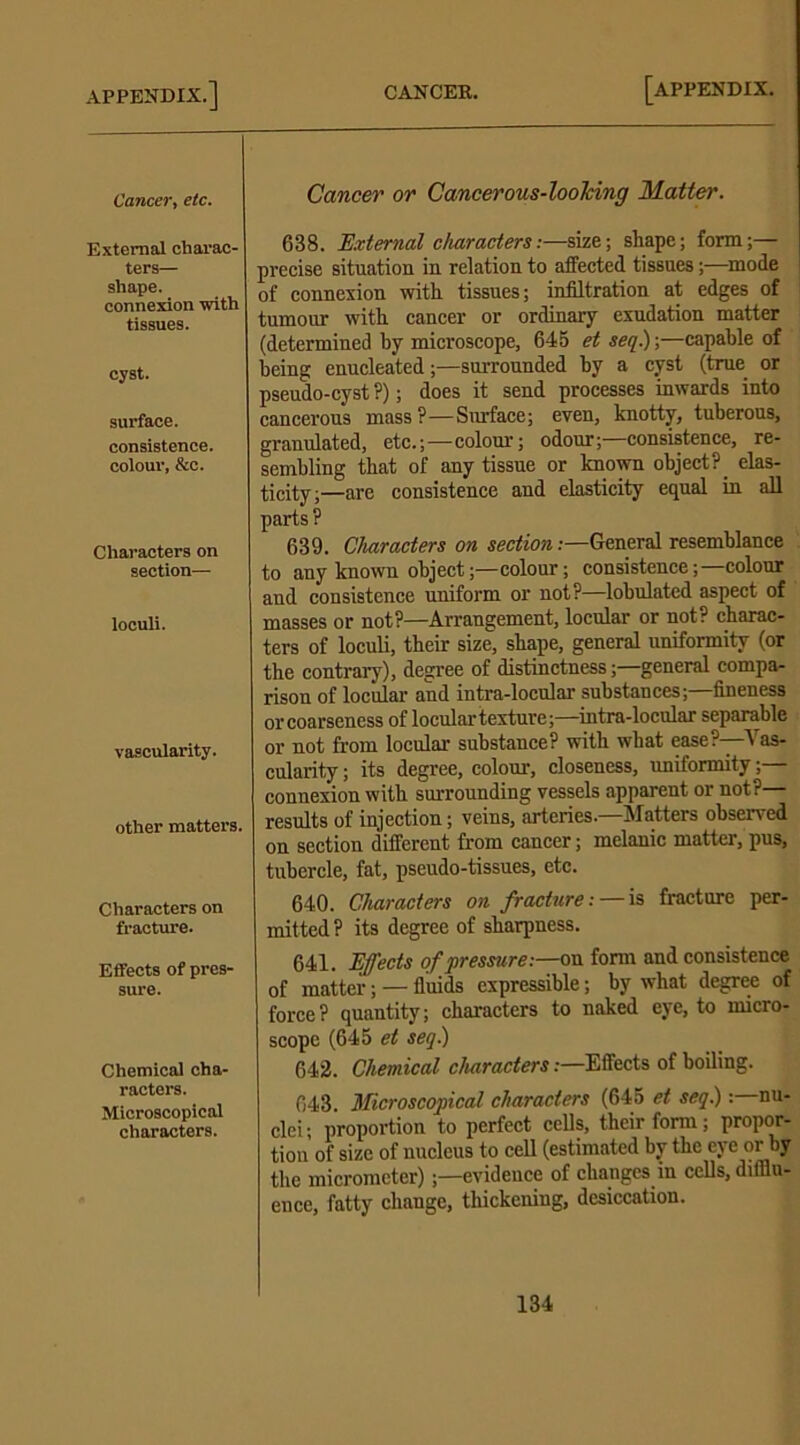 Cancer, etc. External charac- ters— shape. connexion with tissues. cyst. surface, consistence, colour, &c. Characters on section— loculi. vascularity. other matters. Characters on fracture. Etfects of pres- sure. Chemical cha- racters. Microscopical characters. Cancer or Cancerous-looJcing Mattel'. 638. External characters:—size; shape; form;— precise situation in relation to aifected tissues;—mode of connexion with tissues; infiltration at edges of tumour with cancer or ordinary exudation matter (determined by microscope, 645 et seq.);—capable of being enucleated;—surrounded by a cyst (true or pseudo-cyst ?); does it send processes inwards into cancerous mass?—Surface; even, knotty, tuberous, granulated, etc.;—colour; odour;—consistence, re- sembling that of any tissue or known object?_ elas- ticity;—are consistence and elasticity equal in all parts ? 639. Characters on section:—General resemblance to any known object;—colour; consistence;—colour and consistence uniform or not?—lobulated aspect of masses or not?—Arrangement, locular or not? charac- ters of loculi, their size, shape, general uniformity (or the contrary), degree of distinctness;—general compa- rison of locular and intra-locular substances;—fineness or coarseness of locular texture;—intra-locular separable or not from locular substance? with what ease?—Vas- cularity ; its degree, colour, closeness, uniformity;— connexion with surrounding vessels apparent or not?— results of injection; veins, arteries.—Matters observed on section different from cancer; melanic matter, pus, tubercle, fat, pseudo-tissues, etc. 640. Characters on fracture:— is fracture per- mitted? its degree of sliaqmess. 641. Effects of pressure:—on form and consistence of matter; — fluids expressible; by what degree of force? quantity; characters to naked eye, to micro- scope (645 et seq) 642. Chemical characters:—Effects of boiling. 643. Microscopical characters (645 et seq.): nu- clei; proportion to perfect cells, their form ; propor- tion of size of nucleus to cell (estimated by the eve or by the micrometer);—evidence of changes in cells, dimu- ence, fatty change, thickening, desiccation.