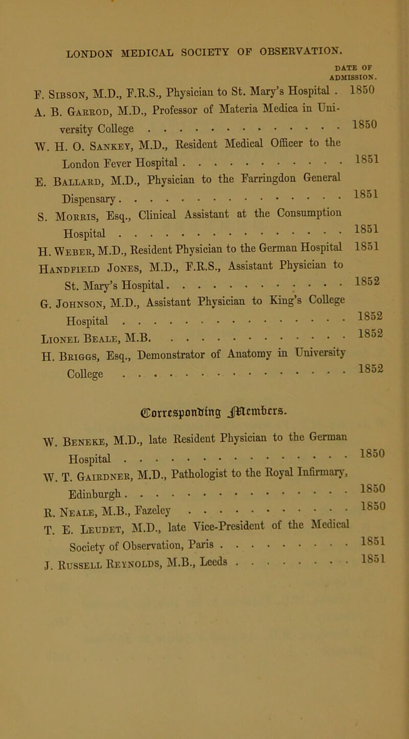 LONDON MEDICAL SOCIETY OF OBSERVATION. DATE OF ADMISSION. F. Sibson, M.D., F.R.S., Physician to St. Mary’s Hospital . 1850 A. B. Garrod, M.D., Professor of Materia Medica in Uni- versity College 1850 \V. H. 0. San key, M.D., Resident Medical Officer to the London Fever Hospital E. Ballard, M.D., Physician to the Farringdon General Dispensary S. Morris, Esq., Clinical Assistant at the Consumption Hospital H. Weber, M.D., Resident Physician to the German Hospital Handfield Jones, M.D., F.R.S., Assistant Physician to St. Mary’s Hospital G. Johnson, M.D., Assistant Physician to King’s College Hospital Lionel Beale, M.B H. Briggs, Esq., Demonstrator of Auatomy in University- College 1851 1851 1851 1851 1852 1852 1852 1852 ©omsponKing JFtcmhcrs. W. Beneke, M.D., late Resident Physician to the German Hospital W. T. Gairdner, M.D., Pathologist to the Royal Infirmary, Edinburgh R. Neale, M.B., Fazelcy T. E. Leudet, M.D., late Vice-President of the Medical Society of Observation, Paris J. Russell Reynolds, M.B., Leeds 1850 1850 1850 1851 1851