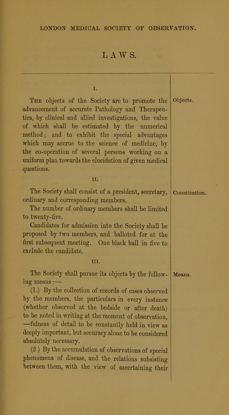 LAWS. I. The objects of the Society are to promote the advancement of accnrate Pathology and Therapeu- tics, by clinical and allied investigations, the value of which shall be estimated by the numerical method; and to exhibit the special advantages which may accrue to the science of medicine, by the co-operation of several persons working on a uniform plan towards the elucidation of given medical questions. n. The Society shall consist of a president, secretary, ordinary and corresponding members. The number of ordinary members shall be limited to twenty-five. Candidates for admission into the Society shall be proposed by two members, and balloted for at the first subsequent meeting. One black ball in five to exclude the candidate. in. The Society shall pursue its objects by the follow- ing means:— (1.) By the collection of records of cases observed by the members, the particulars in every instance (whether observed at the bedside or after death) to be noted in writing at the moment of observation, —fulness of detail to be constantly held in view as deeply important, but accuracy alone to be considered absolutely necessary. (2.) By the accumulation of observations of special phenomena of disease, and the relations subsisting between them, with the view of ascertaining their Objects. Constitution. Means.