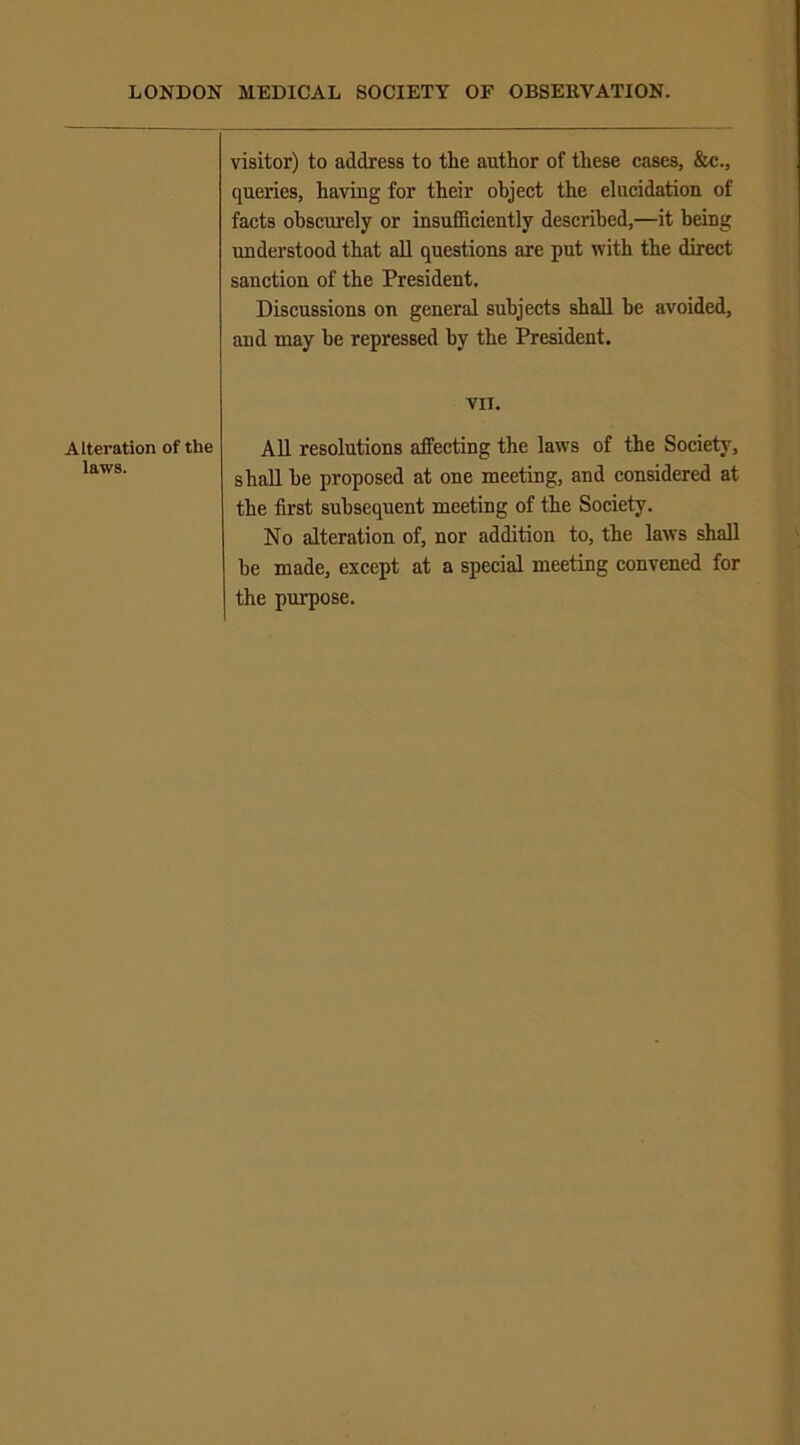 Alteration of the laws. visitor) to address to the author of these cases, &c., queries, having for their object the elucidation of facts obscurely or insufficiently described,—it being understood that all questions are put with the direct sanction of the President. Discussions on general subjects shall he avoided, and may be repressed by the President. VII. All resolutions affecting the laws of the Society, shall he proposed at one meeting, and considered at the first subsequent meeting of the Society. No alteration of, nor addition to, the laws shall be made, except at a special meeting convened for the purpose.