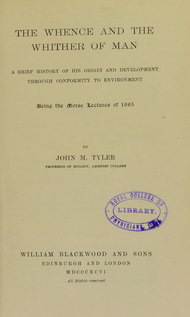 THE WHENCE AND THE WHITHER OF MAN BRIEF HISTORY OF HIS ORIGIN AND DEVELOPMENT THROUGH CONFORMITY TO ENVIRONMENT JBeing tbe /llborse Xectures of 1895 BY JOHN M. TYLER PROFESSOR OF BIOLOGY, AMHERST COLLEGE WILLIAM BLACKWOOD AND SONS EDINBURGH AND LONDON MDCCCXCVI All Rights reserved